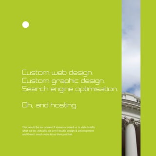Custom web design.
Custom graphic design.
Search engine optimisation.
Oh, and hosting.
That would be our answer if someone asked us to state brieﬂy
what we do. Actually, we are E-Studio Design & Development
and there's much more to us than just that.
 