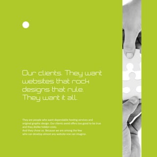 Our clients. They want
websites that rock
designs that rule.
They want it all.
They are people who want dependable hos ng services and
original graphic design. Our clients avoid oﬀers too good to be true
and they dislike hidden costs.
And they chose us. Because we are among the few
who can develop almost any website one can imagine.
 