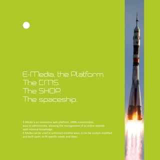 E-Media, the Platform.
The CMS.
The SHOP.
The spaceship.
E-Media is an innova ve web pla orm, 100% customizable,
easy to administrate, allowing the management of an en re website
with minimal knowledge.
E-Media can be used in unlimited crea ve ways, it can be custom modiﬁed
and built upon, to ﬁt speciﬁc needs and ideas.
 