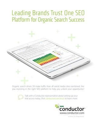 Leading Brands Trust One SEO
Platform for Organic Search Success
www.conductor.com
© Conductor, 2014. All Rights Reserved.
Organic search drives 5X more traﬃc than all social media sites combined. Are
you investing in the right SEO platform to help you unlock your opportunity?
Talk with a Conductor representative about setting up your
trial access today. Visit conductor.com/trust to learn more.
 
