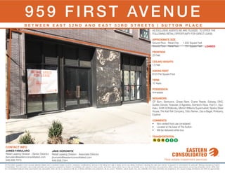 AS EXCLUSIVE AGENTS WE ARE PLEASED TO OFFER THE
FOLLOWING RETAIL OPPORTUNITY FOR DIRECT LEASE:
APPROXIMATE SIZE
Ground Floor - Retail One: 1,932 Square Feet
Ground Floor - Retail Two: 781 Square Feet
FRONTAGE
25 Feet
CEILING HEIGHTS
17 Feet
ASKING RENT
$125 Per Square Foot
TERM
10 Years
POSSESSION
Immediate
NEIGHBORS
CP Burn, Starbucks, Chase Bank, Duane Reade, Subway, GNC,
Dunkin Donuts, Financier, D’Agostino, Domino’s Pizza, Pod 51, Gyu-
Kaku, Smith & Wollensky, Morton Williams Supermarket, Sparks Steak
House, The Kati Roll Company, Totto Ramen, Ess-a-Bagel, Pinkberry,
Equinox
COMMENTS
•	 Non-vented food use considered
•	 Located at the base of The Sutton
•	 Will be delivered white box
TRANSPORTATION
CONTACT INFO
JAMES FAMULARO
Retail Leasing Division - Senior Director
jfamularo@easternconsolidated.com
646.658.7373
All information supplied is from sources deemed reliable and is furnished subject to errors, omissions, modifications, removal of the listing from sale or lease, and to any listing conditions, including the rates and manner of payment of commissions for particular offerings imposed by Eastern
Consolidated. This information may include estimates and projections prepared by Eastern Consolidated with respect to future events, and these future events may or may not actually occur. Such estimates and projections reflect various assumptions concerning anticipated results. While East-
ern Consolidated believes these assumptions are reasonable, there can be no assurance that any of these estimates and projections will be correct. Therefore, actual results may vary materially from these estimates and projections. Any square footage dimensions set forth are approximate.
5 64QN R
959 FIRST AVENUE
B E T W E E N E A S T 5 2 N D A N D E A S T 5 3 R D S T R E E T S | S U T T O N P L A C E
LEASED
JAKE HOROWITZ
Retail Leasing Division - Associate Director
jhorowitz@easternconsolidated.com
646.658.7344
LEASED
 
