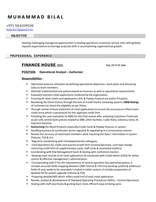 M U H A M M A D B I L A L
+971 50 6339530
Saab.abc1@gmail.com
OBJECTIVE
Seeking challenging managerial opportunities in leading operations /customer service roles with globally
reputed organizations to leverage acquired skills in accomplishing organizational growth.
PROFESSIONAL EXPERIENCE
FINANCE HOUSE PJSC Sep 2014 till date
POSITION: Operational Analyst – Authorizer
Responsibilities:
 Optimized resource utilization by defining operational objectives / work plans and allocating
tasks to team members.
 Defined/ implemented new policies based on business as well as operational requirements.
 Evaluated statistics retail applications rendered by the organization.
 Ensuring all retail credit card applications (FH, & Payday finance) are within FH policy.
 Reviewing the Client history through the lens of Credit history reviewing systems CBRB Ratings
of customers to check the eligibility as per Policy.
 Through review of bank statement of retail applications to ensure the accuracy to reflect exact
credit score which is paramount for the applicant credit limit.
 Providing the case evaluation to RMD for the final review after analyzing Customers Financials
as per UAE central bank policies related to DBR, other facilities / sales Ratio, Solvency ratios, &
Payment histories.
 Authorizing the Retail Products especially Credit Cards & Payday finances in system.
 Handling business & coordinator quires regularly & negotiating in a conservative manner.
 Review the accuracy of retail team members while inputting the data / information in system
(Talisma, T24 & V+)
 Regularly coordinating with interdepartmental colleagues.
 Card Operations for credit card queries (credit limit increase/decrease, card type change,
restricting credit limit of supplementary cards, staff cards & associated matters)
 Coordinating with Risk Management team & dealing with conformist manner.
 Keeping track records of all retail applications & coordinate with Credit Admin (CAD) for better
control & effective management / administration.
 Corresponding with IT for the improvement of central operation key operating system, It
includes accurate fields mapping between CRM Talisma & T24 Core banking system & additional
fields (if any) needs to be amended / created in either system, It includes preparation of
detailed CR for system upgrade (Talisma & T24)
 Preparing detailed MIS which reflect audit trail of each retail application.
 Review, analyze & development of Standard Operating Procedures (SOPs) – Central Operations
 Dealing with staff assertively & guiding team more efficient ways of doing work.
 