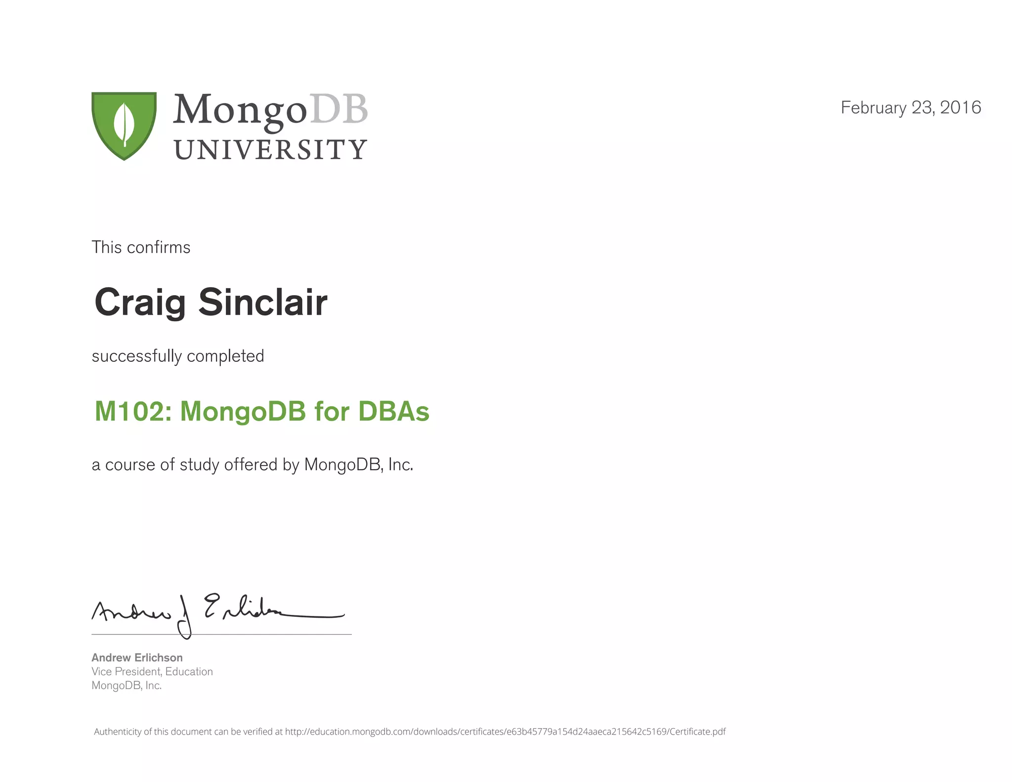 Andrew Erlichson
Vice President, Education
MongoDB, Inc.
This confirms
successfully completed
a course of study offered by MongoDB, Inc.
February 23, 2016
Craig Sinclair
M102: MongoDB for DBAs
Authenticity of this document can be verified at http://education.mongodb.com/downloads/certificates/e63b45779a154d24aaeca215642c5169/Certificate.pdf