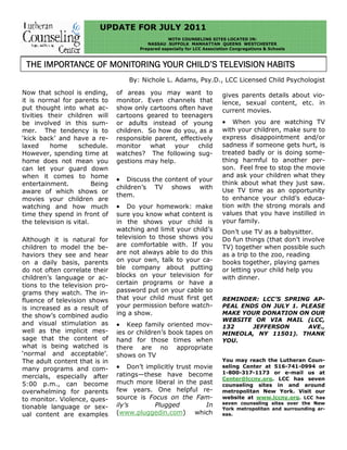 UPDATE FOR JULY 2011
WITH COUNSELING SITES LOCATED IN:
NASSAU SUFFOLK MANHATTAN QUEENS WESTCHESTER
Prepared especially for LCC Association Congregations & Schools
Now that school is ending,
it is normal for parents to
put thought into what ac-
tivities their children will
be involved in this sum-
mer. The tendency is to
‘kick back’ and have a re-
laxed home schedule.
However, spending time at
home does not mean you
can let your guard down
when it comes to home
entertainment. Being
aware of which shows or
movies your children are
watching and how much
time they spend in front of
the television is vital.
Although it is natural for
children to model the be-
haviors they see and hear
on a daily basis, parents
do not often correlate their
children’s language or ac-
tions to the television pro-
grams they watch. The in-
fluence of television shows
is increased as a result of
the show’s combined audio
and visual stimulation as
well as the implicit mes-
sage that the content of
what is being watched is
‘normal and acceptable’.
The adult content that is in
many programs and com-
mercials, especially after
5:00 p.m., can become
overwhelming for parents
to monitor. Violence, ques-
tionable language or sex-
ual content are examples
of areas you may want to
monitor. Even channels that
show only cartoons often have
cartoons geared to teenagers
or adults instead of young
children. So how do you, as a
responsible parent, effectively
monitor what your child
watches? The following sug-
gestions may help.
• Discuss the content of your
children’s TV shows with
them.
• Do your homework: make
sure you know what content is
in the shows your child is
watching and limit your child’s
television to those shows you
are comfortable with. If you
are not always able to do this
on your own, talk to your ca-
ble company about putting
blocks on your television for
certain programs or have a
password put on your cable so
that your child must first get
your permission before watch-
ing a show.
• Keep family oriented mov-
ies or children’s book tapes on
hand for those times when
there are no appropriate
shows on TV
• Don’t implicitly trust movie
ratings—these have become
much more liberal in the past
few years. One helpful re-
source is Focus on the Fam-
ily’s Plugged In
(www.pluggedin.com) which
gives parents details about vio-
lence, sexual content, etc. in
current movies.
• When you are watching TV
with your children, make sure to
express disappointment and/or
sadness if someone gets hurt, is
treated badly or is doing some-
thing harmful to another per-
son. Feel free to stop the movie
and ask your children what they
think about what they just saw.
Use TV time as an opportunity
to enhance your child’s educa-
tion with the strong morals and
values that you have instilled in
your family.
Don’t use TV as a babysitter.
Do fun things (that don’t involve
TV) together when possible such
as a trip to the zoo, reading
books together, playing games
or letting your child help you
with dinner.
REMINDER: LCC’S SPRING AP-
PEAL ENDS ON JULY 1. PLEASE
MAKE YOUR DONATION ON OUR
WEBSITE OR VIA MAIL (LCC,
132 JEFFERSON AVE.,
MINEOLA, NY 11501). THANK
YOU.
You may reach the Lutheran Coun-
seling Center at 516-741-0994 or
1-800-317-1173 or e-mail us at
Center@lccny.org. LCC has seven
counseling sites in and around
metropolitan New York. Visit our
website at www.lccny.org. LCC has
seven counseling sites over the New
York metropolitan and surrounding ar-
eas.
THE IMPORTANCE OF MONITORING YOUR CHILD’S TELEVISION HABITSTHE IMPORTANCE OF MONITORING YOUR CHILD’S TELEVISION HABITSTHE IMPORTANCE OF MONITORING YOUR CHILD’S TELEVISION HABITSTHE IMPORTANCE OF MONITORING YOUR CHILD’S TELEVISION HABITS
By: Nichole L. Adams, Psy.D., LCC Licensed Child Psychologist
 