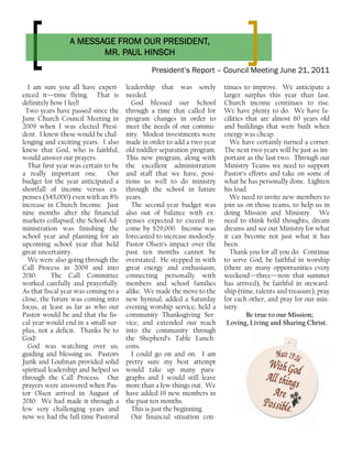 President’s Report – Council Meeting June 21, 2011
tinues to improve. We anticipate a
larger surplus this year than last.
Church income continues to rise.
We have plenty to do. We have fa-
cilities that are almost 60 years old
and buildings that were built when
energy was cheap.
We have certainly turned a corner.
The next two years will be just as im-
portant as the last two. Through our
Ministry Teams we need to support
Pastor’s efforts and take on some of
what he has personally done. Lighten
his load.
We need to invite new members to
join us on those teams, to help us in
doing Mission and Ministry. We
need to think bold thoughts, dream
dreams and see our Ministry for what
it can become not just what it has
been.
Thank you for all you do. Continue
to serve God, be faithful in worship
(there are many opportunities every
weekend—three—now that summer
has arrived), be faithful in steward-
ship (time, talents and treasure), pray
for each other, and pray for our min-
istry.
Be true to our Mission;
Loving, Living and Sharing Christ.
I am sure you all have experi-
enced it—time flying. That is
definitely how I feel!
Two years have passed since the
June Church Council Meeting in
2009 when I was elected Presi-
dent. I knew these would be chal-
lenging and exciting years. I also
knew that God, who is faithful,
would answer our prayers.
That first year was certain to be
a really important one. Our
budget for the year anticipated a
shortfall of income versus ex-
penses ($45,000) even with an 8%
increase in Church Income. Just
nine months after the financial
markets collapsed, the School Ad-
ministration was finishing the
school year and planning for an
upcoming school year that held
great uncertainty.
We were also going through the
Call Process in 2009 and into
2010. The Call Committee
worked carefully and prayerfully.
As that fiscal year was coming to a
close, the future was coming into
focus, at least as far as who our
Pastor would be and that the fis-
cal year would end in a small sur-
plus, not a deficit. Thanks be to
God!
God was watching over us,
guiding and blessing us. Pastors
Jurik and Loufman provided solid
spiritual leadership and helped us
through the Call Process. Our
prayers were answered when Pas-
tor Olsen arrived in August of
2010. We had made it through a
few very challenging years and
now we had the full time Pastoral
leadership that was sorely
needed.
God blessed our School
through a time that called for
program changes in order to
meet the needs of our commu-
nity. Modest investments were
made in order to add a two year
old toddler separation program.
This new program, along with
the excellent administration
and staff that we have, posi-
tions us well to do ministry
through the school in future
years.
The second-year budget was
also out of balance with ex-
penses expected to exceed in-
come by $29,000. Income was
forecasted to increase modestly.
Pastor Olsen’s impact over the
past ten months cannot be
overstated. He stepped in with
great energy and enthusiasm,
connecting personally with
members and school families
alike. We made the move to the
new hymnal; added a Saturday
evening worship service; held a
community Thanksgiving Ser-
vice; and extended our reach
into the community through
the Shepherd’s Table Lunch-
eons.
I could go on and on. I am
pretty sure my best attempt
would take up many para-
graphs and I would still leave
more than a few things out. We
have added 19 new members in
the past ten months.
This is just the beginning.
Our financial situation con-
A MESSAGE FROM OUR PRESIDENT,A MESSAGE FROM OUR PRESIDENT,A MESSAGE FROM OUR PRESIDENT,A MESSAGE FROM OUR PRESIDENT,
MR. PAUL HINSCHMR. PAUL HINSCHMR. PAUL HINSCHMR. PAUL HINSCH
 