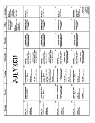 JULY2011
SundayMondayTuesdayWednesdayThursdayFridaySaturday
1
SUMMERHOURS
CHURCHOFFICE
CLOSED
9:00a.m.
VacationBibleSchool
11:00a.m.
FamilyWorship
2
5:30p.m.
HolyEucharist
7:30p.m.
20-Something
GroupAtthe
MainEvent
3
8:00a.m.
HolyEucharist(spoken)
10:00a.m.
HolyEucharist
4
INDEPEDENCEDAY
OFFICECLOSED
5
ChurchOfficeHours
8a.m.–2p.m.
10:30a.m.
LectioDivinaBibleStudy
7:30p.m.
LectioDivinaBibleStudy
6
6:30p.m.
PotLuck/BibleStudy
PleaseConsiderHosting
&SignUpinNarthex
SUMMERHOURS
CHURCHOFFICEOPEN
BYAPPOINTMENT
7
SUMMERHOURS
CHURCHOFFICEOPEN
BYAPPOINTMENT
8
SUMMERHOURS
CHURCHOFFICE
CLOSED
9
5:30p.m.
HolyEucharist
10
8:00a.m.
HolyEucharist(spoken)
10:00a.m.
HolyEucharist
11
ChurchOfficeHours
8a.m.–2p.m.
12
ChurchOfficeHours
8a.m.–2p.m.
10:30a.m.
LectioDivinaBibleStudy
6:00p.m.
Handbell&AdultChoirDin-
ner@theInnBetween
7:30p.m.
LectioDivinaBibleStudy
13
6:30p.m.
PotLuck/BibleStudy
PleaseConsiderHosting
&SignUpinNarthex
SUMMERHOURS
CHURCHOFFICEOPEN
BYAPPOINTMENT
14
SUMMERHOURS
CHURCHOFFICEOPEN
BYAPPOINTMENT
15
SUMMERHOURS
CHURCHOFFICE
CLOSED
16
5:30p.m.
HolyEucharist
17
8:00a.m.
HolyEucharist(spoken)
10:00a.m.
HolyEucharist
18
MaureenVacationDay
CHURCHOFFICEOPEN
BYAPPOINTMENT
19
MaureenVacationDay
CHURCHOFFICEOPEN
BYAPPOINTMENT
10:30a.m.
LectioDivinaBibleStudy
7:30p.m.
LelctioDivinaBibleStudy
20
6:30p.m.
PotLuck/BibleStudy
PleaseConsiderHosting
&SignUpinNarthex
SUMMERHOURS
CHURCHOFFICEOPEN
BYAPPOINTMENT
21
SUMMERHOURS
CHURCHOFFICEOPEN
BYAPPOINTMENT
22
SUMMERHOURS
CHURCHOFFICE
CLOSED
23
5:30p.m.
HolyEucharist
24
8:00a.m.
HolyEucharist(spoken)
10:00a.m.
HolyEucharist
25
ChurchOfficeHours
8a.m.–2p.m.
10:30a.m.
BereavementGroup
7:30p.m.
BereavementGroup
26
ChurchOfficeHours
8a.m.–2p.m.
10:30a.m.
LectioDivinaBibleStudy
7:30p.m.
LectioDivinaBibleStudy
27
6:30p.m.
PotLuck/BibleStudy
PleaseConsiderHosting
&SignUpinNarthex
SUMMERHOURS
CHURCHOFFICEOPEN
BYAPPOINTMENT
28
SUMMERHOURS
CHURCHOFFICEOPEN
BYAPPOINTMENT
29
SUMMERHOURS
CHURCHOFFICE
CLOSED
30
10:00a.m.
YouthGroup/
SpllishSplash
5:30p.m.
HolyEucharist
31
8:00a.m.
HolyEucharist
(spoken)
10:00a.m.
HolyEucharist
 