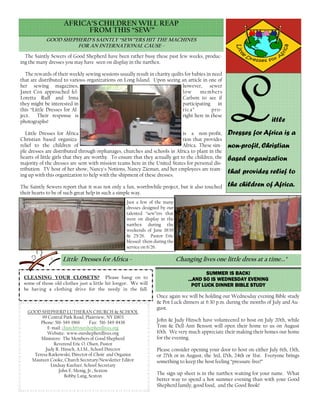The Saintly Sewers of Good Shepherd have been rather busy these past few weeks, produc-
ing the many dresses you may have seen on display in the narthex.
The rewards of their weekly sewing sessions usually result in charity quilts for babies in need
that are distributed to various organizations on Long Island. Upon seeing an article in one of
her sewing magazines, however, sewer
Janet Cox approached fel- low members
Loretta Ruff and Irma Carlson to see if
they might be interested in participating in
this “Little Dresses for Af- rica” pro-
ject. Their response is right here in these
photographs!
Little Dresses for Africa is a non-profit,
Christian based organiza- tion that provides
relief to the children of Africa. These sim-
ple dresses are distributed through orphanages, churches and schools in Africa to plant in the
hearts of little girls that they are worthy. To ensure that they actually get to the children, the
majority of the dresses are sent with mission teams here in the United States for personal dis-
tribution. TV host of her show, Nancy's Notions, Nancy Zieman, and her employees are team-
ing up with this organization to help with the shipment of these dresses.
The Saintly Sewers report that it was not only a fun, worthwhile project, but it also touched
their hearts to be of such great help in such a simple way.
AFRICA’S CHILDREN WILL REAP
FROM THIS “SEW”
GOOD SHEPHERD’S SAINTLY “SEW”ERS HIT THE MACHINES
FOR AN INTERNATIONAL CAUSE -
LLLLittle
Dresses for Africa is a
non-profit, Christian
based organization
that provides relief to
the children of Africa.
Just a few of the many
dresses designed by our
talented “sew”ers that
were on display in the
narthex during the
weekends of June 18/19
& 25/26. Pastor Eric
blessed them during the
service on 6/26.
Once again we will be holding our Wednesday evening Bible study
& Pot Luck dinners at 6:30 p.m. during the months of July and Au-
gust.
John & Judy Hinsch have volunteered to host on July 20th, while
Tom & Dell-Ann Benson will open their home to us on August
10th. We very much appreciate their making their homes our home
for the evening.
Please consider opening your door to host on either July 6th, 13th,
or 27th or in August, the 3rd, 17th, 24th or 31st. Everyone brings
something to keep the host feeling “pressure-free!”
The sign-up sheet is in the narthex waiting for your name. What
better way to spend a hot summer evening than with your Good
Shepherd family, good food, and the Good Book!
GOOD SHEPHERD LUTHERAN CHURCH & SCHOOL
99 Central Park Road, Plainview, NY 11803
Phone: 516-349-1966 Fax: 516-349-8438
E-mail: church@ourshepherdlives.org
Website: www.ourshepherdlives.org
Ministers: The Members of Good Shepherd
Reverend Eric O. Olsen, Pastor
Judy R. Hinsch, A.I.M., School Director
Teresa Ratkowski, Director of Choir and Organist
Maureen Cooke, Church Secretary/Newsletter Editor
Lindsay Kuefner, School Secretary
John E. Menig, Jr., Sexton
Bobby Lang, Sexton
SUMMER IS BACK!SUMMER IS BACK!SUMMER IS BACK!SUMMER IS BACK!
...AND SO IS WEDNESDAY EVENING...AND SO IS WEDNESDAY EVENING...AND SO IS WEDNESDAY EVENING...AND SO IS WEDNESDAY EVENING
POT LUCK DINNER BIBLE STUDYPOT LUCK DINNER BIBLE STUDYPOT LUCK DINNER BIBLE STUDYPOT LUCK DINNER BIBLE STUDY
Little Dresses for Africa - Changing lives one little dress at a time..."
CLEANING YOUR CLOSETS? Please hang on to
some of those old clothes just a little bit longer. We will
be having a clothing drive for the needy in the fall.
 