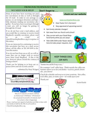 Did you or someone you know celebrate
an Anniversary? A Birthday? A Promotion?
Are you proud of yourself or of someone else?
Let us know what is happening!
Please e-mail any news (good or bad) that you’d like to share with
your family in faith by the 15th of each month to:
Church@ourshepherdlives.org.
Many of you have been receiving our past
few newsletters on line as well as through
the US mail. In order to save postage ex-
penses, we are trying to downsize and hope-
fully eliminate mailing our newsletter alto-
gether. If you have been receiving it through
e-mail, you will no longer be getting it
through the US mail.
If we do not have your e-mail address, and
you would like to continue to receive Good
Shepherd’s monthly newsletter, please send
us an e-mail at
church@ourshepherdlives.org in response to
this notice.
If you are interested in continuing to receive
this newsletter but have no e-mail access,
please call the office at 516-349-1699 to dis-
cuss this matter.
If we do not hear from you at all, we will as-
sume that you no longer wish to receive
news from Good Shepherd. If this is the
case, however, please extend the courtesy of
letting us know.
Thank you for helping us to keep our ex-
penses down and our records current!
- submitted by Mary Weigert
WE NEED YOUR HELP!
FROM OUR TECHNOLOGY TEAM
www.ourshepherdlives.org
Hear Pastor Eric’s Sermons!
Stay appraised of upcoming events!
Get timely calendar changes!
Get news from our church and school!
Stay current with your Good Shep-
herd family while you are away!
YOU CAN EVEN order flower dedica-
tions & make prayer requests, too!
Don’t forget to . . .
check out our website
“Summertime and the living is easy…”
Do a summer “cool” coffee hour. Think outside the coffee urn.
Summer allows us to do cool drinks—iced tea, punch, lemon-
ade…you choose!
Check the schedule and treat us to your creativity. Hot coffee,
iced coffee, juice, to name a few—it’s really up to you!
Thank you!
- Karin Kienle
KEEP THINGS COOLKEEP THINGS COOLKEEP THINGS COOLKEEP THINGS COOL
(OR NOT!)(OR NOT!)(OR NOT!)(OR NOT!)
Please e- mail all articles for inclusion in the
August newsletter no later than July 15thJuly 15thJuly 15thJuly 15th, to
church@ourshepherdlives.org..church@ourshepherdlives.org..church@ourshepherdlives.org..church@ourshepherdlives.org..
 