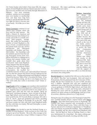 On Trinity Sunday (also Father’s Day), June 19th, the congre-
gation of Good Shepherd Lutheran Church rejoiced in welcom-
ing seven new members into our family through Affirmation of
Baptism. Two were returning
members; another two were joining
their own families in membership
here, and three have long been
among us and decided that the time
was right for them to become part
of our family. We’d like you to meet
them:
Elaine Cassimatis commutes to our
church from Freeport where she
lives with her dog, Santana. She
holds a Masters in American and
British Literature from Hofstra Uni-
versity and works in a totally unre-
lated field—property manage-
ment! She credits her becoming a
member of Good Shepherd to the
Grace of God, a wonderful decision
her parents made years ago, and her
introduction and subsequent
friendship with Rodney and Gun-
hild Schabel. Her friendship with
the Schabels spawned from her tak-
ing Norwegian lessons from Gun-
hild in 2006 prior to a hiking trip to
Norway that summer. Rodney and
Gunhild often spoke about their
involvement with Good Shepherd.
Elaine imparted that she had gradu-
ated from Nassau Lutheran School
in Mineola in 1968. During their
conversations, she recalled her
wonderful memories of those years and realized how fortunate
she was that her parents had chosen Nassau Lutheran for her
formative years. Finding and joining Good Shepherd Lutheran
Church has been no “fluke of fate” or accident for Elaine. It has
been a sort of homecoming, and she is very happy to be here.
“The Lord really does work in mysterious ways!” Elaine re-
marked.
Angel Lorch and her son Jason were members who transferred
to Faith Lutheran Church during Jason’s confirmation prepara-
tion. Angel has been an assistant teacher in our school’s pre-K
program since 2000 and also runs our popular “Music &
Movement” enrichment program. Jason was part of the Beth-
page High School swim team that shattered the school’s 36-
year record for the 200 Freestyle Relay on January 4th with a
time of 1:36.47. Jason just graduated and will be attending
Mount St. Mary College in Newburgh, NY in the fall. Angel
and Jason reunite not only with their Good Shepherd family
but also with their own family, Phil and Christopher, as mem-
bers of our church.
Vicki Milhim also decided to join her husband George as a
member of Good Shepherd. Vicki was born in New York City
and grew up in East Meadow. She is the office manager at her
husband’s accounting firm, George E. Milhim & Company in West
Hempstead. She enjoys gardening, cooking, reading, and
learning about new topics.
Melissa Saueracker
has always felt
warmly welcomed by
our congregation ever
since her husband
George and their chil-
dren, Jack and Josef,
became active mem-
bers in 2008. She also
enjoyed being part of
our school family
since 2006 and de-
cided to become a
member because she
felt it was important
to be part of the same
church as the rest of
her family, particu-
larly as Jack prepares
to receive his First
Holy Communion
next April. A former
full-time elementary
school teacher,
Melissa now substi-
tute teaches in the
Plainview/Old Beth-
page School District.
She chose to leave her
full time status to
raise her children, and
with the support of
her husband of 11 years, she has been able to see them develop
and mature into young adults.
Beverly Strack just completed her 12th year as the teacher of
our school’s “Busy Bees.” pre-K program. Born and raised in
Pennsylvania, Beverly graduated from the University of Pitts-
burgh. She has been married for 25 years to Bob, and they
have 3 children: Samantha (19), who just completed her
sophomore year at the University of Delaware, Benjamin (17),
a recent graduate of POB JFK High School, and Emily (14).
Her children reflect a warm and loving mom, dedicated to
blending her career with her #1 priority: her family. Their
summers are spent at home in Old Bethpage with lots of fam-
ily activities, otherwise referred to as “Camp Strack”.
During her days of teaching art in the Huntington School Dis-
trict, Gunhild Schabel shared a mutual friend with Nancy
Stingelin. After their friend moved away to Anchorage, AK,
Gunhild and Nancy remained only occasionally in touch.
After her husband passed away, Nancy sold their home in
Syosset and moved to Fairhaven Apartments in Woodbury,
only a few blocks away from the Schabels. They established a
closer friendship, and she often visited Good Shepherd with
them. And she liked us! Born in Flushing, Nancy is a Busi-
ness Adminstrator for A Step Ahead. She enjoys cooking, gar-
dening, working with animals, traveling, and office work.
GoodShepherdLutheranChurch
GoodShepherdLutheranChurch
GoodShepherdLutheranChurch
GoodShepherdLutheranChurchWarmlyWelcomes:
WarmlyWelcomes:
WarmlyWelcomes:
WarmlyWelcomes:
ElaineCassimatis
ElaineCassimatis
ElaineCassimatis
ElaineCassimatisAngelineLorch
AngelineLorch
AngelineLorch
AngelineLorchJasonLorch
JasonLorch
JasonLorch
JasonLorchVickiMilhim
VickiMilhim
VickiMilhim
VickiMilhimMelissaSaueracker
MelissaSaueracker
MelissaSaueracker
MelissaSauerackerNancyStingelin
NancyStingelin
NancyStingelin
NancyStingelinBeverlyStrack
BeverlyStrack
BeverlyStrack
BeverlyStrack
 