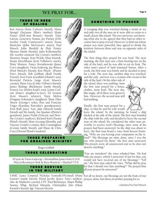 T H O S E C E L E B R A T I N GT H O S E C E L E B R A T I N GT H O S E C E L E B R A T I N GT H O S E C E L E B R A T I N G
Page 9
T H O S E P R E P A R I N GT H O S E P R E P A R I N GT H O S E P R E P A R I N GT H O S E P R E P A R I N G
F O R O R D A I N E D M I N I S T RF O R O R D A I N E D M I N I S T RF O R O R D A I N E D M I N I S T RF O R O R D A I N E D M I N I S T R YYYY
Roger Griffith
T H O S E I N N E E DT H O S E I N N E E DT H O S E I N N E E DT H O S E I N N E E D
O F H E A L I N GO F H E A L I N GO F H E A L I N GO F H E A L I N G
WE PRAY FOR...
Ken Garcia (Irma Carlson’s friend), Maria
Spergel (Suzanna Allan’s mother) Marie
Fenter (Dell-Ann Benson’s friend), Tyler
LaGois, Genevieve Sounia, Joy Parisey (GSL
teacher Cindy Cannizzaro’s sister); Susan
Boettcher (John McGowan’s sister), Paul
Hinsch, John Binsfeld & Dick Frantz
(Benner family friends), Julia Kellermueller
(SL teacher assistant Sue Curran’s mother),
Maureen Araujo, Sean Walsh, Mary Knotek,
Henry Kirschbaum (Lori Tollefsen’s uncle),
Doris Monten, Nancy Kwiatkowski (Janet
Cox’s daughter), Viena Ludewig, Jay Boryea
(Paul Hinsch’s friend), Ken Dixon (Pastor
Eric’s friend), Deb Gebhart (Ruff Family
Friend), Sven Faret (Gunhild Schabel’s son),
Reverend Patricia Large (Lori Mason’s
cousin), Diane Lisa (Cathy Vollono’s friend),
Janice Ridings (Rickmeyer family friend),
Francis Lee (Helen Kopf’s son), Lynne Carl-
son (Irma’s daughter-in-law), Ed Lennon
(Lori Mason’s relative), Mary Melvin
(Virginia Schroeder’s daughter), Mary Ellen
Moyse (George’s wife), Don and Francine
Unger (Katalina Paterakis’s grandparents),
Fred Ruff, Joyce Tare, Jake (Maisch family
friend) and his family, Ian Spadaro (Dottie’s
grandson), James Fields (Vincent and Doro-
thy Cronin’s nephew), Richard Karl (Naomi
Pfund’s friend), Mary Gessing (Dorothy and
Vincent Cronin’s cousin), Rita Cunningham
(Cronin family friend), and Diane & Chris
Cucci (Naomi Pfund’s student).
T H O S E S E R V I N GT H O S E S E R V I N GT H O S E S E R V I N GT H O S E S E R V I N G
I N T H E M I L I T A R YI N T H E M I L I T A R YI N T H E M I L I T A R YI N T H E M I L I T A R Y
USMC Lance Corporal Nicholas Ventrelli-O’Connell (Patty
Larson’s family friend), David Jacobs (Joyce Tare’s nephew,
Alec & Madison’s cousin), CPT. Paul Rickmeyer, Major Phillip
Sounia, MSgt. Richard Miranda, Christopher Zito (Mary
Knotek’s friend), Sgt. Vincent Mezick.
A voyaging ship was wrecked during a storm at sea
and only two of the men on it were able to swim to a
small, desert-like island. The two survivors, not know-
ing what else to do, agreed that they had no other re-
course but to pray to God. However, to find out whose
prayer was more powerful, they agreed to divide the
territory between them and stay on opposite sides of
the island.
The first thing they prayed for was food. The next
morning, the first man saw a fruit-bearing tree on his
side of the land, and he was able to eat its fruit. The
other man’s parcel of land remained barren. After a
week, the first man was lonely and he decided to pray
for a wife. The next day, another ship was wrecked,
and the only survivor was a woman who swam to his
side of the land. On the other side of
the island, there was nothing. Soon
the first man prayed for a house,
clothes, more food. The next day,
like magic, all of these were given to
him. However, the second man still
had nothing.
Finally, the first man prayed for a
ship, so that he and his wife would
leave the island. In the morning, he found a ship
docked at his side of the island. The first man boarded
the ship with his wife and decided to leave the second
man on the island. He considered the other man un-
worthy to receive God’s blessings, since none of his
prayers had been answered. As the ship was about to
leave, the first man heard a voice from heaven boom-
ing, “Why are you leaving your companion on the is-
land?” “My blessings are mine alone, since I was the
one who prayed for them,” the first man answered.
“His prayers were all unanswered and so he does not
deserve anything.”
“You are mistaken!” the voice rebuked him. “He had
only one prayer, which I answered. If not for that, you
would not have received any of my blessings.” “Tell
me,” the first man asked the voice, “What did he pray
for that I should owe him anything?” “He prayed that
all your prayers be answered.”
For all we know, our blessings are not the fruits of our
prayers alone, but those of another praying for us.
- submitted by Paul Hinsch
S O M E T H I N G T O P O N D E RS O M E T H I N G T O P O N D E RS O M E T H I N G T O P O N D E RS O M E T H I N G T O P O N D E R
Wayne & Viena Ludewig—Maximillian James born 6/21/11
Marcia Ressmeyer Sink & Russ Boynton—Married 7/2/11
 