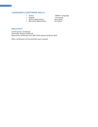 3
LANGUAGES & SOFTWARE SKILLS
 Arabic Mother Language
 English Very good
 Oracle Applications Very good
 Microsoft Applications Very good
Attachment:
Credit Course Certificate
University degree Certificate
Experience certificate from ABC Bank issued by March 2014
Other certificates will be provided upon request
 