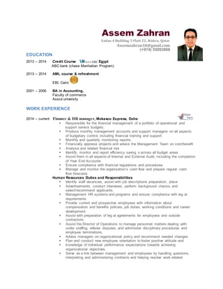 Assem Zahran
Ezdan 4 Building 5 Flatt 22, Wakra, Qatar
Assemzahran30@gmail.com
(+974) 55093866
EDUCATION
2013 – 2014 Credit Course Egypt
ABC bank (chase Manhattan Program)
2013 – 2014 AML course & refreshment
EBI, Cairo
2001 – 2006 BA in Accounting,
Faculty of commerce
Assiut university
WORK EXPERIENCE
2014 – current Finance & HR manager, Mokasco Express, Doha
 Responsible for the financial management of a portfolio of operational and
support service budgets.
 Produce monthly management accounts and support managers on all aspects
of budgetary control, including financial training and support.
 Monthly and quarterly monitoring reports.
 Financially appraise projects and advice the Management Team on cost/benefit
 Analysis and related financial risk
 Identify, monitor and report efficiency saving s across all budget areas
 Assist them in all aspects of Internal and External Audit, including the completion
of Year End Accounts
 Ensure compliance with financial regulations and procedures
 Manage and monitor the organization’s cash flow and prepare regular cash
flow forecasts
Human Resources Duties and Responsibilities
 Identify staff vacancies, assist with job descriptions preparation, place
 Advertisements, conduct interviews, perform background checks, and
select/recommend applicants.
 Management HR systems and programs and ensure compliance with leg al
requirements.
 Provide current and prospective employees with information about
compensation and benefits policies, job duties, working conditions and career
development.
 Assist with preparation of leg al agreements for employees and outside
contractors.
 Assist the Director of Operations to manage personnel matters dealing with
under staffing, referee disputes, and administer disciplinary procedures and
employee terminations.
 Advise managers on organizational policy and recommend needed changes
 Plan and conduct new employee orientation to foster positive attitude and
 knowledge of individual performance expectations towards achieving
organizational objectives.
 Serve as a link between management and employees by handling questions,
interpreting and administering contracts and helping resolve work-related
 