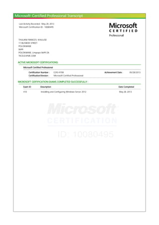 Last Activity Recorded : May 28, 2013
Microsoft Certification ID : 10080495
THULANI FRANCES KHULUSE
11 BLESBOK STREET
POLOKWANE
0699
POLOKWANE, Limpopo 0699 ZA
TKCELE@ME.COM
ACTIVE MICROSOFT CERTIFICATIONS:
Microsoft Certified Professional
Certification Number : E293-9708 Achievement Date : 05/28/2013
Certification/Version : Microsoft Certified Professional
MICROSOFT CERTIFICATION EXAMS COMPLETED SUCCESSFULLY :
Exam ID Description Date Completed
410 Installing and Configuring Windows Server 2012 May 28, 2013
 
