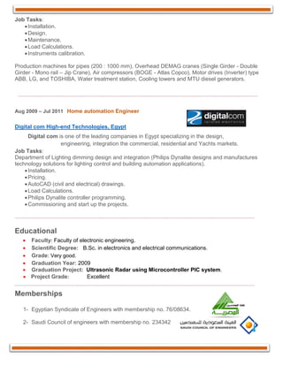Job Tasks:
Installation.
Design.
Maintenance.
Load Calculations.
Instruments calibration.
Production machines for pipes (200 : 1000 mm), Overhead DEMAG cranes (Single Girder - Double
Girder - Mono rail – Jip Crane), Air compressors (BOGE - Atlas Copco), Motor drives (Inverter) type
ABB, LG, and TOSHIBA, Water treatment station, Cooling towers and MTU diesel generators.
Aug 2009 – Jul 2011 Home automation Engineer
Digital com High-end Technologies, Egypt
Digital com is one of the leading companies in Egypt specializing in the design,
engineering, integration the commercial, residential and Yachts markets.
Job Tasks:
Department of Lighting dimming design and integration (Philips Dynalite designs and manufactures
technology solutions for lighting control and building automation applications).
Installation.
Pricing.
AutoCAD (civil and electrical) drawings.
Load Calculations.
Philips Dynalite controller programming.
Commissioning and start up the projects.
Educational
 Faculty: Faculty of electronic engineering. 
 Scientific Degree: B.Sc. in electronics and electrical communications. 
 Grade: Very good.
 Graduation Year: 2009 
 Graduation Project: Ultrasonic Radar using Microcontroller PIC system.
 Project Grade: Excellent
Memberships
1- Egyptian Syndicate of Engineers with membership no. 76/08634.
2- Saudi Council of engineers with membership no. 234342
 