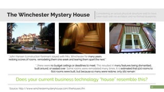 The Winchester Mystery House Considering an actual physical structure said to have
been built with no architect and no formal blueprints
17
Source: http://www.winchestermysteryhouse.com/thehouse.cfm
“John Hansen (construction foreman) stayed with Mrs. Winchester for many years,
redoing scores of rooms, remodeling them one week and tearing them apart the next.”
“…there were no budget ceilings or deadlines to meet. This resulted in many features being dismantled,
built around, or sealed over. Some rooms were remodeled many times. It is estimated that 500 rooms to
600 rooms were built, but because so many were redone, only 160 remain.”
Does your current business technology “house” resemble this?
 