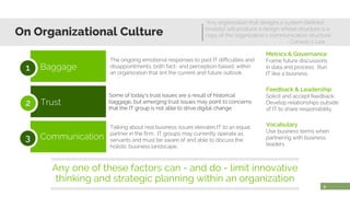 9
Any one of these factors can - and do - limit innovative
thinking and strategic planning within an organization
Baggage1
Trust2
Communication3
Talking about real business issues elevates IT to an equal
partner in the firm. IT groups may currently operate as
servants and must be aware of and able to discuss the
holistic business landscape..
The ongoing emotional responses to past IT difficulties and
disappointments, both fact- and perception-based, within
an organization that tint the current and future outlook
Some of today’s trust issues are a result of historical
baggage, but emerging trust issues may point to concerns
that the IT group is not able to drive digital change.
On Organizational Culture
“Any organization that designs a system (defined
broadly) will produce a design whose structure is a
copy of the organization's communication structure.”
- Conway’s Law
Metrics & Governance
Frame future discussions
in data and process. Run
IT like a business.
Feedback & Leadership
Solicit and accept feedback.
Develop relationships outside
of IT to share responsibility.
Vocabulary
Use business terms when
partnering with business
leaders.
 