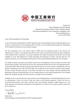 Huahui Guo
General Manager, Corporate Banking
Industrial and Commercial Bank of China Guangzhou Branch
200 Qiaozhong Middle Rd, Liwan, Guangzhou, Guangdong, China
Email: guohh@gzicbc.cn
Tel: 86-13632239898
Letter of Recommendation for Peng Zhang
As the Ex-President of Huadu Branch of ICBC (Industrial and Commercial Bank of China) Guangzhou Branch, I am
writing to recommend one of the outstanding staff of our bank, our Client Relationship manager, Ms. Peng Zhang,
for her admission to position at your prominent company.
Our first acquaintance was in the summer (July) of 2005 when she introduced herself in the interview for
employment in our bank. I was impressed, and after survived with an exceptional record from the fierce competition
which included written examination, an oral quiz and debate, Ms. Zhang successfully proved herself to be the right
candidate we want. She displayed her versatile knowledge and enthusiasm in finance, and later upon her own
requests and interests, she was arranged to hold a position in the Corporate Banking Department of our company.
Ms. Zhang’s assiduous, passionate and cooperative spirit in her work helped her to learn and master soon those fresh
and practical knowledge, skills and business items. She worked hard and did well in several vital important projects.
As she often talked with me about the questions that she had come across in her working, I found that she was very
skilled in expressing her new ideas. She often talks with me about her wish to become an excellent client manager.
The fact was that, she did not only say so, but rather, she made to be a client manager with her outstanding work
performances. Because of her performance, she was awarded each year as the annual marketing elite in our company.
Indeed, Ms. Zhang has brought rich client recourses to our bank in her work duration.
Intelligent as she is, she often discusses with me about our new banking products, which penetrated ideas of her own.
In communication, I know she is kind of lady who wishes to seek constant progresses. I believe she can be a
successful businesswoman in the future, especially when received further education in MBA program. So, I will
really appreciate your favorable consideration on her application. If I could be of any further assistance, please feel
free to contact me.
Yours faithfully,
Huahui Guo
General Manager, Corporate Banking of ICBC Guangzhou Branch
 