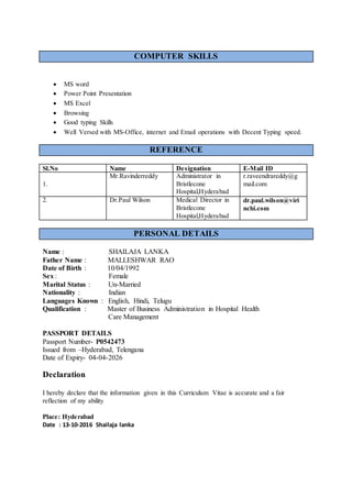 COMPUTER SKILLS
 MS word
 Power Point Presentation
 MS Excel
 Browsing
 Good typing Skills
 Well Versed with MS-Office, internet and Email operations with Decent Typing speed.
REFERENCE
Sl.No Name Designation E-Mail ID
1.
Mr.Ravinderreddy Administrator in
Bristlecone
Hospital,Hyderabad
r.raveendrareddy@g
mail.com
2. Dr.Paul Wilson Medical Director in
Bristlecone
Hospital,Hyderabad
dr.paul.wilson@viri
nchi.com
PERSONAL DETAILS
Name : SHAILAJA LANKA
Father Name : MALLESHWAR RAO
Date of Birth : 10/04/1992
Sex : Female
Marital Status : Un-Married
Nationality : Indian
Languages Known : English, Hindi, Telugu
Qualification : Master of Business Administration in Hospital Health
Care Management
PASSPORT DETAILS
Passport Number- P0542473
Issued from –Hyderabad, Telengana
Date of Expiry- 04-04-2026
Declaration
I hereby declare that the information given in this Curriculum Vitae is accurate and a fair
reflection of my ability
Place: Hyderabad
Date : 13-10-2016 Shailaja lanka
 