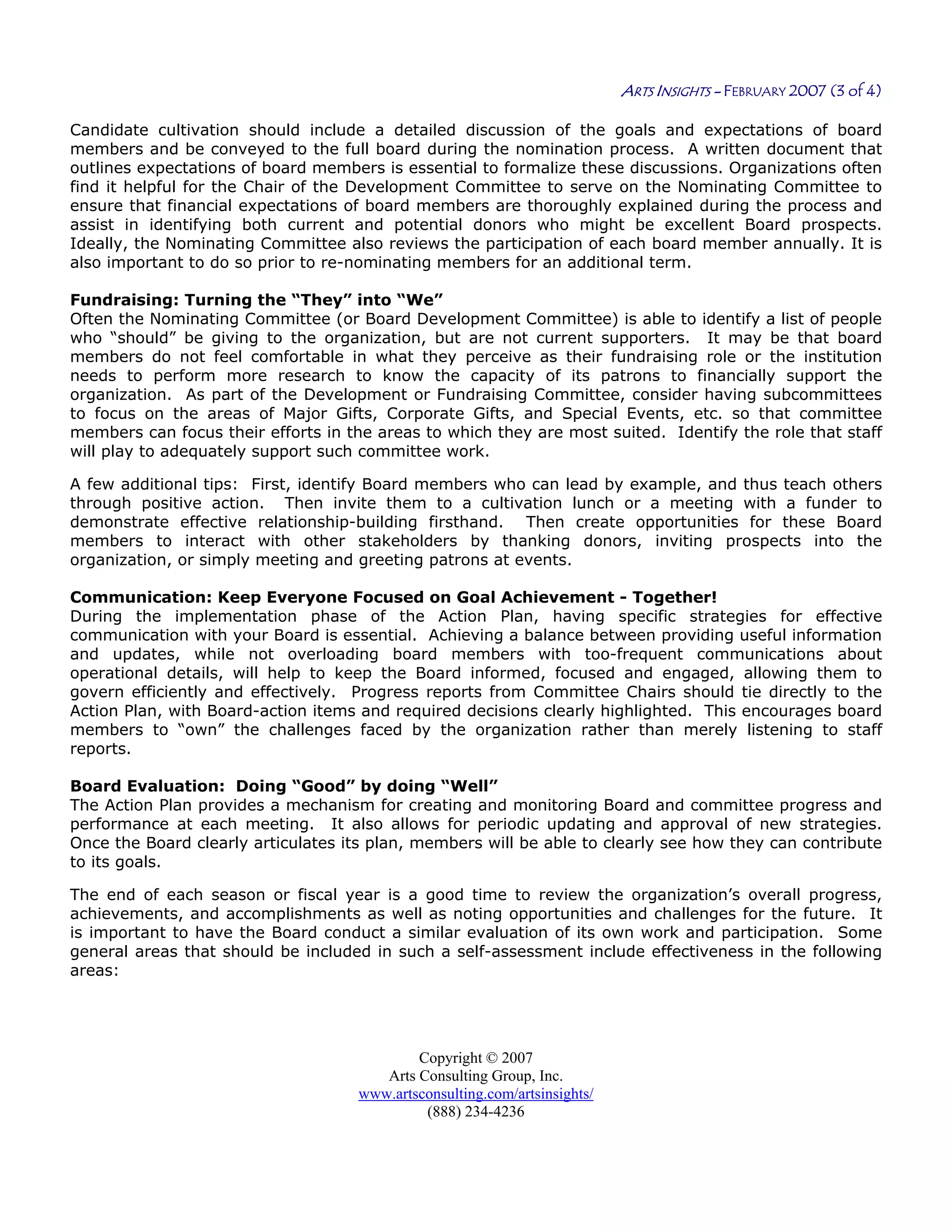 Copyright © 2007
Arts Consulting Group, Inc.
www.artsconsulting.com/artsinsights/
(888) 234-4236
ARTS INSIGHTS - FEBRUARY 2007 (3 of 4)
Candidate cultivation should include a detailed discussion of the goals and expectations of board
members and be conveyed to the full board during the nomination process. A written document that
outlines expectations of board members is essential to formalize these discussions. Organizations often
find it helpful for the Chair of the Development Committee to serve on the Nominating Committee to
ensure that financial expectations of board members are thoroughly explained during the process and
assist in identifying both current and potential donors who might be excellent Board prospects.
Ideally, the Nominating Committee also reviews the participation of each board member annually. It is
also important to do so prior to re-nominating members for an additional term.
Fundraising: Turning the “They” into “We”
Often the Nominating Committee (or Board Development Committee) is able to identify a list of people
who “should” be giving to the organization, but are not current supporters. It may be that board
members do not feel comfortable in what they perceive as their fundraising role or the institution
needs to perform more research to know the capacity of its patrons to financially support the
organization. As part of the Development or Fundraising Committee, consider having subcommittees
to focus on the areas of Major Gifts, Corporate Gifts, and Special Events, etc. so that committee
members can focus their efforts in the areas to which they are most suited. Identify the role that staff
will play to adequately support such committee work.
A few additional tips: First, identify Board members who can lead by example, and thus teach others
through positive action. Then invite them to a cultivation lunch or a meeting with a funder to
demonstrate effective relationship-building firsthand. Then create opportunities for these Board
members to interact with other stakeholders by thanking donors, inviting prospects into the
organization, or simply meeting and greeting patrons at events.
Communication: Keep Everyone Focused on Goal Achievement - Together!
During the implementation phase of the Action Plan, having specific strategies for effective
communication with your Board is essential. Achieving a balance between providing useful information
and updates, while not overloading board members with too-frequent communications about
operational details, will help to keep the Board informed, focused and engaged, allowing them to
govern efficiently and effectively. Progress reports from Committee Chairs should tie directly to the
Action Plan, with Board-action items and required decisions clearly highlighted. This encourages board
members to “own” the challenges faced by the organization rather than merely listening to staff
reports.
Board Evaluation: Doing “Good” by doing “Well”
The Action Plan provides a mechanism for creating and monitoring Board and committee progress and
performance at each meeting. It also allows for periodic updating and approval of new strategies.
Once the Board clearly articulates its plan, members will be able to clearly see how they can contribute
to its goals.
The end of each season or fiscal year is a good time to review the organization’s overall progress,
achievements, and accomplishments as well as noting opportunities and challenges for the future. It
is important to have the Board conduct a similar evaluation of its own work and participation. Some
general areas that should be included in such a self-assessment include effectiveness in the following
areas:
 