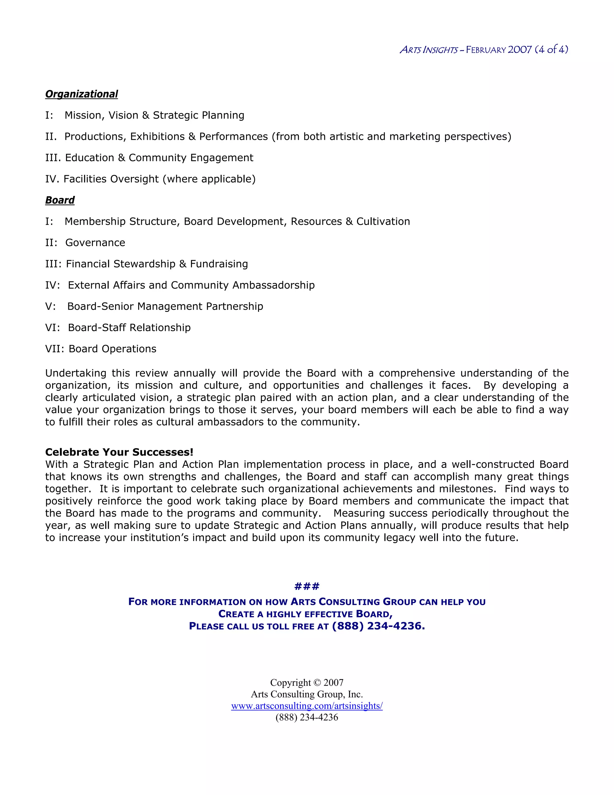 Copyright © 2007
Arts Consulting Group, Inc.
www.artsconsulting.com/artsinsights/
(888) 234-4236
ARTS INSIGHTS - FEBRUARY 2007 (4 of 4)
Organizational
I: Mission, Vision & Strategic Planning
II. Productions, Exhibitions & Performances (from both artistic and marketing perspectives)
III. Education & Community Engagement
IV. Facilities Oversight (where applicable)
Board
I: Membership Structure, Board Development, Resources & Cultivation
II: Governance
III: Financial Stewardship & Fundraising
IV: External Affairs and Community Ambassadorship
V: Board-Senior Management Partnership
VI: Board-Staff Relationship
VII: Board Operations
Undertaking this review annually will provide the Board with a comprehensive understanding of the
organization, its mission and culture, and opportunities and challenges it faces. By developing a
clearly articulated vision, a strategic plan paired with an action plan, and a clear understanding of the
value your organization brings to those it serves, your board members will each be able to find a way
to fulfill their roles as cultural ambassadors to the community.
Celebrate Your Successes!
With a Strategic Plan and Action Plan implementation process in place, and a well-constructed Board
that knows its own strengths and challenges, the Board and staff can accomplish many great things
together. It is important to celebrate such organizational achievements and milestones. Find ways to
positively reinforce the good work taking place by Board members and communicate the impact that
the Board has made to the programs and community. Measuring success periodically throughout the
year, as well making sure to update Strategic and Action Plans annually, will produce results that help
to increase your institution’s impact and build upon its community legacy well into the future.
###
FOR MORE INFORMATION ON HOW ARTS CONSULTING GROUP CAN HELP YOU
CREATE A HIGHLY EFFECTIVE BOARD,
PLEASE CALL US TOLL FREE AT (888) 234-4236.
 