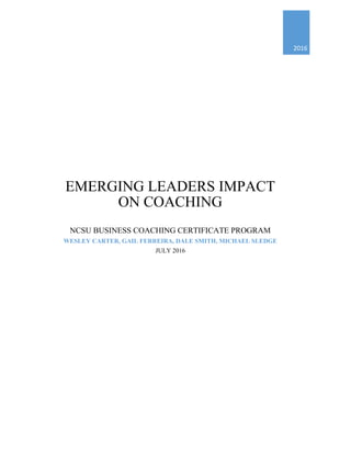 2016
EMERGING LEADERS IMPACT
ON COACHING
NCSU BUSINESS COACHING CERTIFICATE PROGRAM
WESLEY CARTER, GAIL FERREIRA, DALE SMITH, MICHAEL SLEDGE
JULY 2016
 