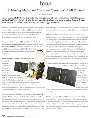 106 SatMagazine — July/August 2011
Focus
Achieving Major Sat Status — Spacecom’s AMOS Fleet
After successfully breaking into the playground of the commercial satellite giants,
with AMOS-1, -2 and -3, the Israeli satellite industry is now moving forward with
new satellites, more innovations and new target markets.
by Hadass Geyfman
Israel’s ﬁrst observation satellite, launched in 1988, and their ﬁrst
commercial communication satellite, AMOS-1, was launched
in 1996. They served as the ticket to the prestigious group of
countries that build satellites that included the U.S., Russia,
France, India, China, Japan, and most recently, Iran.
The soon-to-be launched AMOS-5, will position the Israeli
satellite operator Spacecom as a multi-regional player. It will be
followed by AMOS-4, scheduled to be launched next year, and
AMOS-6 which will replace AMOS-2 in 2014. Both are expected
to expand the range of Spacecom’s various oﬀerings
and markets.
Israel Aerospace Industry (IAI), which planned,
developed,
designed,
and built the
ﬁrst three of
the AMOS
satellite ﬂeet, is
now in the integration stage of
AMOS-4, which will cover East
Asia, the Middle East and a large part of Africa.
AMOS-4 will enable Spacecom to achieve a breakthrough
with unique services, innovative concepts, new features and
unprecedented capabilities that, in addition to other elements, will
contribute to America’s defense and security.
AMOS-6, scheduled for a launch in 2014 to its orbital spot at 4
degrees West (to replace AMOS-2), will cover Central and East
Europe and the Middle East. Spacecom is readying the AMOS-6
satellite for pan-European coverage, Ka- broadband and additional
capacity for the Middle East. One of the most prominent services
that will be provided by AMOS-6 is broadband Internet via small
Ka-band beams. Many regions around the world, including some
parts of Europe, lack terrestrial broadband Internet. Satellites can
provide an eﬃcient solution to broadband Internet with Ka-band.
AMOS-6 would provide its Internet services via many small
Ka-band beams, as each beam covers a city or a district. Ka-band
can provide service through many small beams that are inherent,
because of its high frequency, relative to Ku- and C-bands (that are
being used in common commercial satellites). For a given antenna
and speciﬁc level of performance, the higher the frequency,
the more concentrated (smaller) the beams are. The Ka-band,
therefore, allows the coverage of vast areas with many small
beams and enables the re-use of frequencies between non-adjacent
beams. This substantially reduces the cost of data throughput per
transponder and also lessens broadband service through satellites.
In essence, small beams enable the Internet provider to allocate its
bandwidth more eﬃciently and provide high
bandwidth Internet
to all users
in diﬀerent
areas without
overloading the
network. In fact,
10 to 20 small
beams, or even
several dozen small
beams, are expected to become the future of broadband Internet
by satellite.
Another advantage of Ka-band for Internet services is its high
bandwidth. It is a low cost/free frequency that is also susceptible
to weather conditions, — transmission disruption can occur even
with the lightest of rain. While TV broadcast is highly sensitive to
any disruption (and not ideal to be transmitted over Ka-band), the
Internet is more tenable.
 