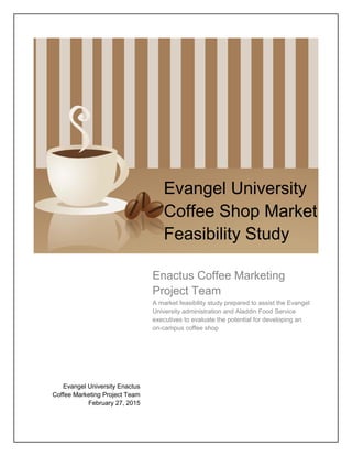 Enactus Coffee Marketing
Project Team
A market feasibility study prepared to assist the Evangel
University administration and Aladdin Food Service
executives to evaluate the potential for developing an
on-campus coffee shop
Evangel University
Coffee Shop Market
Feasibility Study
Evangel University Enactus
Coffee Marketing Project Team
February 27, 2015
 