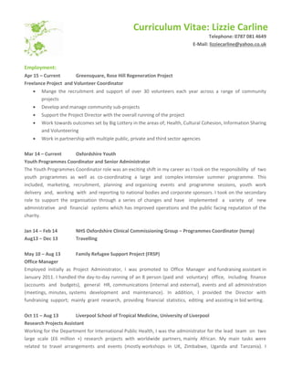 Curriculum Vitae: Lizzie Carline
Telephone: 0787 081 4649
E-Mail: lizziecarline@yahoo.co.uk
Employment:
Apr 15 – Current Greensquare, Rose Hill Regeneration Project
Freelance Project and Volunteer Coordinator
 Mange the recruitment and support of over 30 volunteers each year across a range of community
projects
 Develop and manage community sub-projects
 Support the Project Director with the overall running of the project
 Work towards outcomes set by Big Lottery in the areas of; Health, Cultural Cohesion, Information Sharing
and Volunteering
 Work in partnership with multiple public, private and third sector agencies
Mar 14 – Current Oxfordshire Youth
Youth Programmes Coordinator and Senior Administrator
The Youth Programmes Coordinator role was an exciting shift in my career as I took on the responsibility of two
youth programmes as well as co-coordinating a large and complex intensive summer programme. This
included, marketing, recruitment, planning and organising events and programme sessions, youth work
delivery and, working with and reporting to national bodies and corporate sponsors. I took on the secondary
role to support the organisation through a series of changes and have implemented a variety of new
administrative and financial systems which has improved operations and the public facing reputation of the
charity.
Jan 14 – Feb 14 NHS Oxfordshire Clinical Commissioning Group – Programmes Coordinator (temp)
Aug13 – Dec 13 Travelling
May 10 – Aug 13 Family Refugee Support Project (FRSP)
Office Manager
Employed initially as Project Administrator, I was promoted to Office Manager and fundraising assistant in
January 2011. I handled the day-to-day running of an 8 person (paid and voluntary) office, including finance
(accounts and budgets), general HR, communications (internal and external), events and all administration
(meetings, minutes, systems development and maintenance). In addition, I provided the Director with
fundraising support; mainly grant research, providing financial statistics, editing and assisting in bid writing.
Oct 11 – Aug 13 Liverpool School of Tropical Medicine, University of Liverpool
Research Projects Assistant
Working for the Department for International Public Health, I was the administrator for the lead team on two
large scale (£6 million +) research projects with worldwide partners, mainly African. My main tasks were
related to travel arrangements and events (mostly workshops in UK, Zimbabwe, Uganda and Tanzania). I
 