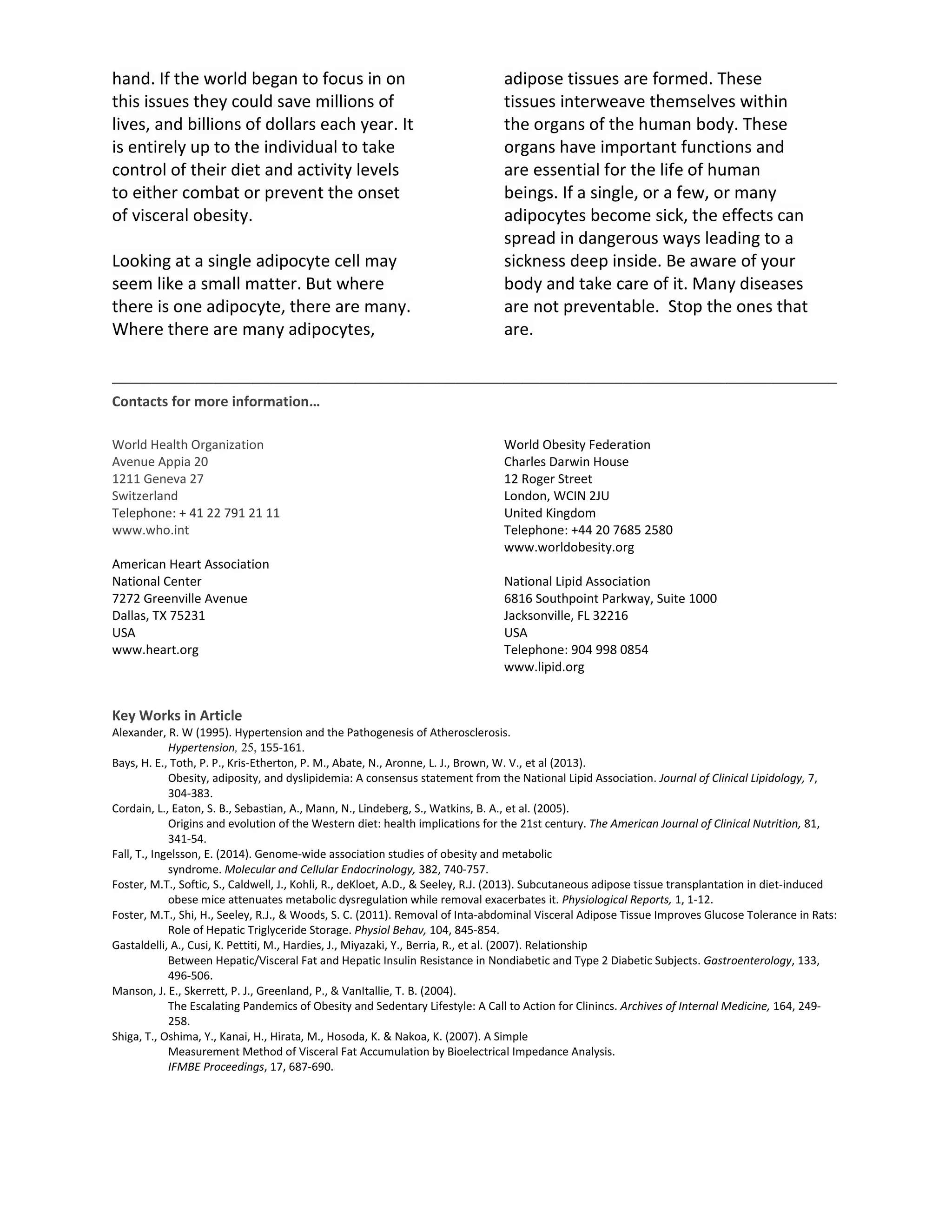 hand. If the world began to focus in on
this issues they could save millions of
lives, and billions of dollars each year. It
is entirely up to the individual to take
control of their diet and activity levels
to either combat or prevent the onset
of visceral obesity.
Looking at a single adipocyte cell may
seem like a small matter. But where
there is one adipocyte, there are many.
Where there are many adipocytes,
adipose tissues are formed. These
tissues interweave themselves within
the organs of the human body. These
organs have important functions and
are essential for the life of human
beings. If a single, or a few, or many
adipocytes become sick, the effects can
spread in dangerous ways leading to a
sickness deep inside. Be aware of your
body and take care of it. Many diseases
are not preventable. Stop the ones that
are.
______________________________________________________________________________
Contacts for more information…
World Health Organization
Avenue Appia 20
1211 Geneva 27
Switzerland
Telephone: + 41 22 791 21 11
www.who.int
American Heart Association
National Center
7272 Greenville Avenue
Dallas, TX 75231
USA
www.heart.org
World Obesity Federation
Charles Darwin House
12 Roger Street
London, WCIN 2JU
United Kingdom
Telephone: +44 20 7685 2580
www.worldobesity.org
National Lipid Association
6816 Southpoint Parkway, Suite 1000
Jacksonville, FL 32216
USA
Telephone: 904 998 0854
www.lipid.org
Key Works in Article
Alexander, R. W (1995). Hypertension and the Pathogenesis of Atherosclerosis.
Hypertension, 25, 155-161.
Bays, H. E., Toth, P. P., Kris-Etherton, P. M., Abate, N., Aronne, L. J., Brown, W. V., et al (2013).
Obesity, adiposity, and dyslipidemia: A consensus statement from the National Lipid Association. Journal of Clinical Lipidology, 7,
304-383.
Cordain, L., Eaton, S. B., Sebastian, A., Mann, N., Lindeberg, S., Watkins, B. A., et al. (2005).
Origins and evolution of the Western diet: health implications for the 21st century. The American Journal of Clinical Nutrition, 81,
341-54.
Fall, T., Ingelsson, E. (2014). Genome-wide association studies of obesity and metabolic
syndrome. Molecular and Cellular Endocrinology, 382, 740-757.
Foster, M.T., Softic, S., Caldwell, J., Kohli, R., deKloet, A.D., & Seeley, R.J. (2013). Subcutaneous adipose tissue transplantation in diet-induced
obese mice attenuates metabolic dysregulation while removal exacerbates it. Physiological Reports, 1, 1-12.
Foster, M.T., Shi, H., Seeley, R.J., & Woods, S. C. (2011). Removal of Inta-abdominal Visceral Adipose Tissue Improves Glucose Tolerance in Rats:
Role of Hepatic Triglyceride Storage. Physiol Behav, 104, 845-854.
Gastaldelli, A., Cusi, K. Pettiti, M., Hardies, J., Miyazaki, Y., Berria, R., et al. (2007). Relationship
Between Hepatic/Visceral Fat and Hepatic Insulin Resistance in Nondiabetic and Type 2 Diabetic Subjects. Gastroenterology, 133,
496-506.
Manson, J. E., Skerrett, P. J., Greenland, P., & VanItallie, T. B. (2004).
The Escalating Pandemics of Obesity and Sedentary Lifestyle: A Call to Action for Clinincs. Archives of Internal Medicine, 164, 249-
258.
Shiga, T., Oshima, Y., Kanai, H., Hirata, M., Hosoda, K. & Nakoa, K. (2007). A Simple
Measurement Method of Visceral Fat Accumulation by Bioelectrical Impedance Analysis.
IFMBE Proceedings, 17, 687-690.
 