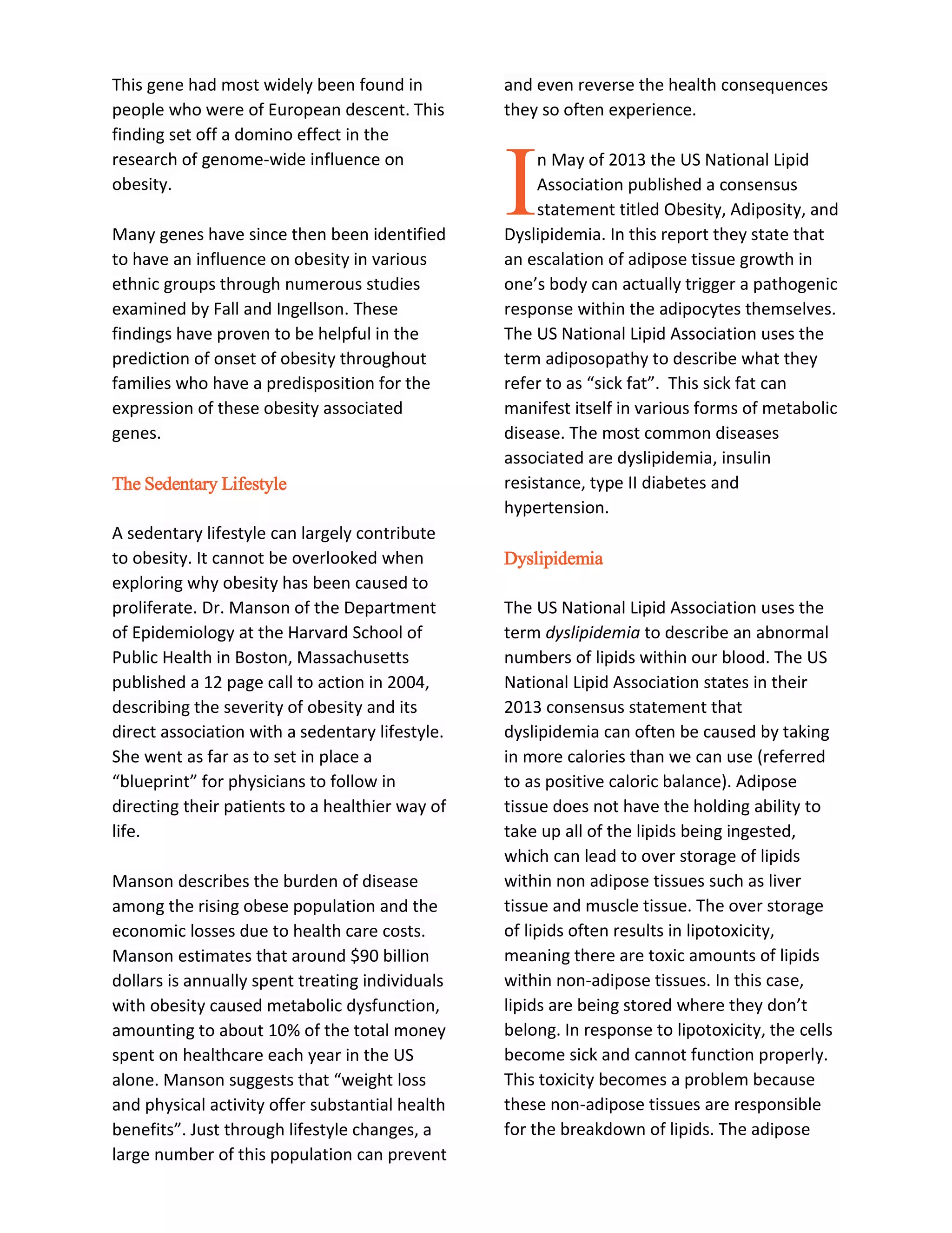 This gene had most widely been found in
people who were of European descent. This
finding set off a domino effect in the
research of genome-wide influence on
obesity.
Many genes have since then been identified
to have an influence on obesity in various
ethnic groups through numerous studies
examined by Fall and Ingellson. These
findings have proven to be helpful in the
prediction of onset of obesity throughout
families who have a predisposition for the
expression of these obesity associated
genes.
The Sedentary Lifestyle
A sedentary lifestyle can largely contribute
to obesity. It cannot be overlooked when
exploring why obesity has been caused to
proliferate. Dr. Manson of the Department
of Epidemiology at the Harvard School of
Public Health in Boston, Massachusetts
published a 12 page call to action in 2004,
describing the severity of obesity and its
direct association with a sedentary lifestyle.
She went as far as to set in place a
“blueprint” for physicians to follow in
directing their patients to a healthier way of
life.
Manson describes the burden of disease
among the rising obese population and the
economic losses due to health care costs.
Manson estimates that around $90 billion
dollars is annually spent treating individuals
with obesity caused metabolic dysfunction,
amounting to about 10% of the total money
spent on healthcare each year in the US
alone. Manson suggests that “weight loss
and physical activity offer substantial health
benefits”. Just through lifestyle changes, a
large number of this population can prevent
and even reverse the health consequences
they so often experience.
n May of 2013 the US National Lipid
Association published a consensus
statement titled Obesity, Adiposity, and
Dyslipidemia. In this report they state that
an escalation of adipose tissue growth in
one’s body can actually trigger a pathogenic
response within the adipocytes themselves.
The US National Lipid Association uses the
term adiposopathy to describe what they
refer to as “sick fat”. This sick fat can
manifest itself in various forms of metabolic
disease. The most common diseases
associated are dyslipidemia, insulin
resistance, type II diabetes and
hypertension.
Dyslipidemia
The US National Lipid Association uses the
term dyslipidemia to describe an abnormal
numbers of lipids within our blood. The US
National Lipid Association states in their
2013 consensus statement that
dyslipidemia can often be caused by taking
in more calories than we can use (referred
to as positive caloric balance). Adipose
tissue does not have the holding ability to
take up all of the lipids being ingested,
which can lead to over storage of lipids
within non adipose tissues such as liver
tissue and muscle tissue. The over storage
of lipids often results in lipotoxicity,
meaning there are toxic amounts of lipids
within non-adipose tissues. In this case,
lipids are being stored where they don’t
belong. In response to lipotoxicity, the cells
become sick and cannot function properly.
This toxicity becomes a problem because
these non-adipose tissues are responsible
for the breakdown of lipids. The adipose
I
 