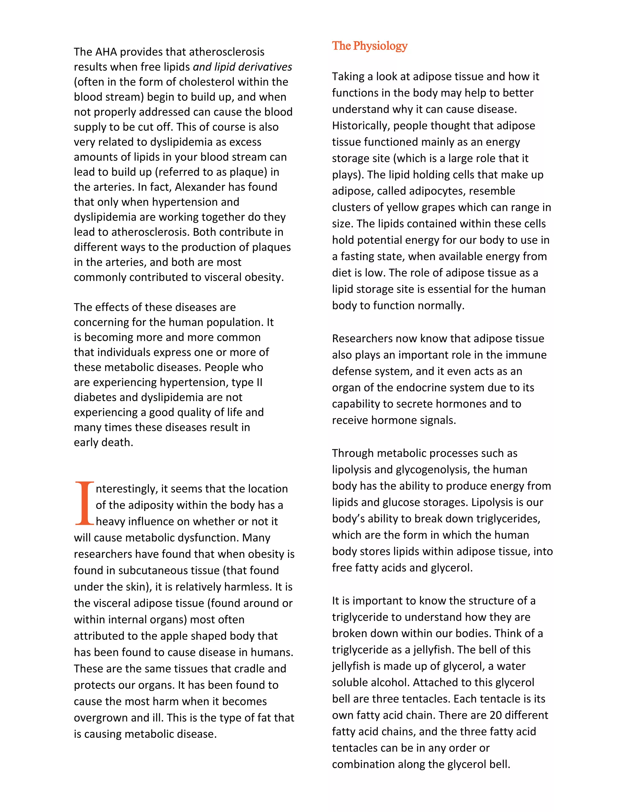The AHA provides that atherosclerosis
results when free lipids and lipid derivatives
(often in the form of cholesterol within the
blood stream) begin to build up, and when
not properly addressed can cause the blood
supply to be cut off. This of course is also
very related to dyslipidemia as excess
amounts of lipids in your blood stream can
lead to build up (referred to as plaque) in
the arteries. In fact, Alexander has found
that only when hypertension and
dyslipidemia are working together do they
lead to atherosclerosis. Both contribute in
different ways to the production of plaques
in the arteries, and both are most
commonly contributed to visceral obesity.
The effects of these diseases are
concerning for the human population. It
is becoming more and more common
that individuals express one or more of
these metabolic diseases. People who
are experiencing hypertension, type II
diabetes and dyslipidemia are not
experiencing a good quality of life and
many times these diseases result in
early death.
nterestingly, it seems that the location
of the adiposity within the body has a
heavy influence on whether or not it
will cause metabolic dysfunction. Many
researchers have found that when obesity is
found in subcutaneous tissue (that found
under the skin), it is relatively harmless. It is
the visceral adipose tissue (found around or
within internal organs) most often
attributed to the apple shaped body that
has been found to cause disease in humans.
These are the same tissues that cradle and
protects our organs. It has been found to
cause the most harm when it becomes
overgrown and ill. This is the type of fat that
is causing metabolic disease.
The Physiology
Taking a look at adipose tissue and how it
functions in the body may help to better
understand why it can cause disease.
Historically, people thought that adipose
tissue functioned mainly as an energy
storage site (which is a large role that it
plays). The lipid holding cells that make up
adipose, called adipocytes, resemble
clusters of yellow grapes which can range in
size. The lipids contained within these cells
hold potential energy for our body to use in
a fasting state, when available energy from
diet is low. The role of adipose tissue as a
lipid storage site is essential for the human
body to function normally.
Researchers now know that adipose tissue
also plays an important role in the immune
defense system, and it even acts as an
organ of the endocrine system due to its
capability to secrete hormones and to
receive hormone signals.
Through metabolic processes such as
lipolysis and glycogenolysis, the human
body has the ability to produce energy from
lipids and glucose storages. Lipolysis is our
body’s ability to break down triglycerides,
which are the form in which the human
body stores lipids within adipose tissue, into
free fatty acids and glycerol.
It is important to know the structure of a
triglyceride to understand how they are
broken down within our bodies. Think of a
triglyceride as a jellyfish. The bell of this
jellyfish is made up of glycerol, a water
soluble alcohol. Attached to this glycerol
bell are three tentacles. Each tentacle is its
own fatty acid chain. There are 20 different
fatty acid chains, and the three fatty acid
tentacles can be in any order or
combination along the glycerol bell.
I
 