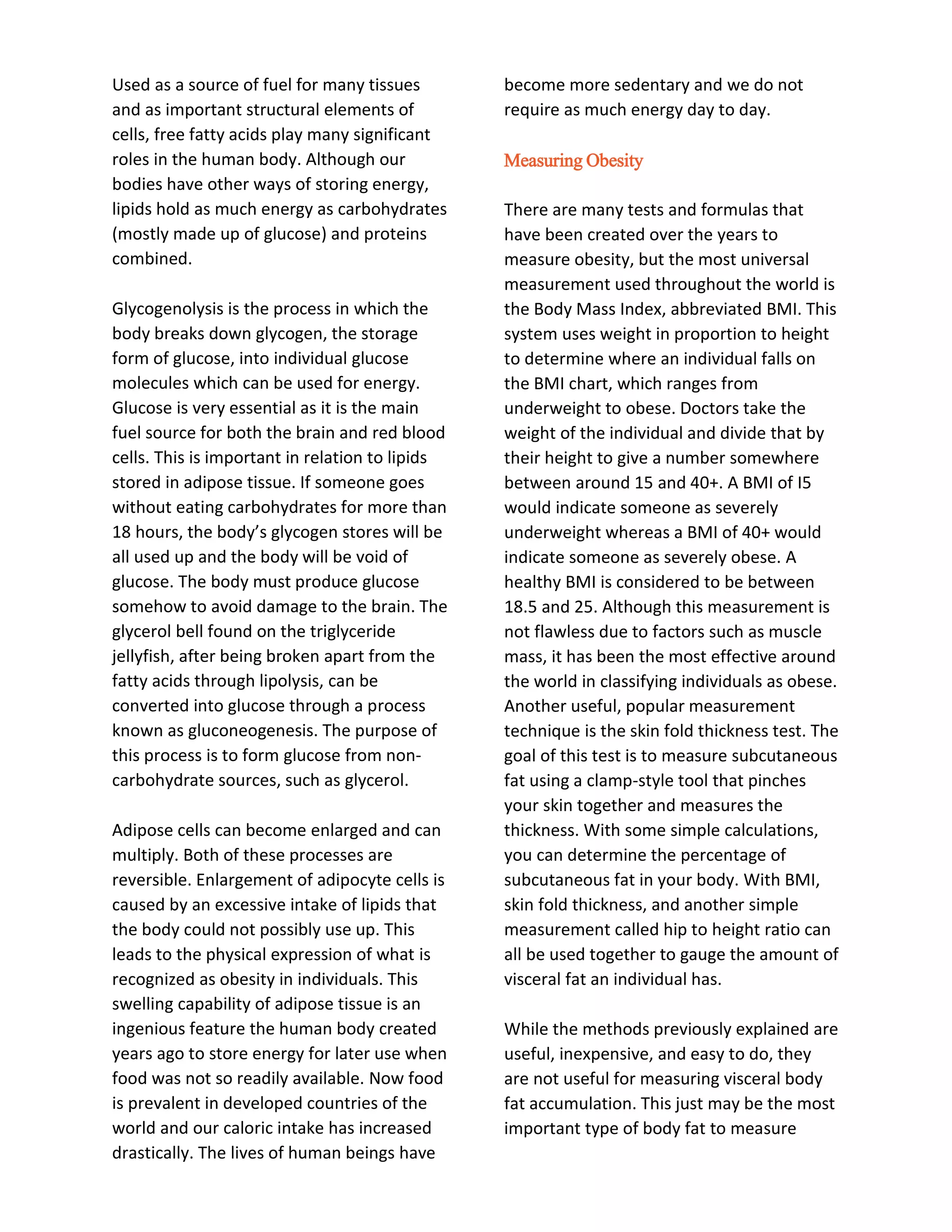 Used as a source of fuel for many tissues
and as important structural elements of
cells, free fatty acids play many significant
roles in the human body. Although our
bodies have other ways of storing energy,
lipids hold as much energy as carbohydrates
(mostly made up of glucose) and proteins
combined.
Glycogenolysis is the process in which the
body breaks down glycogen, the storage
form of glucose, into individual glucose
molecules which can be used for energy.
Glucose is very essential as it is the main
fuel source for both the brain and red blood
cells. This is important in relation to lipids
stored in adipose tissue. If someone goes
without eating carbohydrates for more than
18 hours, the body’s glycogen stores will be
all used up and the body will be void of
glucose. The body must produce glucose
somehow to avoid damage to the brain. The
glycerol bell found on the triglyceride
jellyfish, after being broken apart from the
fatty acids through lipolysis, can be
converted into glucose through a process
known as gluconeogenesis. The purpose of
this process is to form glucose from non-
carbohydrate sources, such as glycerol.
Adipose cells can become enlarged and can
multiply. Both of these processes are
reversible. Enlargement of adipocyte cells is
caused by an excessive intake of lipids that
the body could not possibly use up. This
leads to the physical expression of what is
recognized as obesity in individuals. This
swelling capability of adipose tissue is an
ingenious feature the human body created
years ago to store energy for later use when
food was not so readily available. Now food
is prevalent in developed countries of the
world and our caloric intake has increased
drastically. The lives of human beings have
become more sedentary and we do not
require as much energy day to day.
Measuring Obesity
There are many tests and formulas that
have been created over the years to
measure obesity, but the most universal
measurement used throughout the world is
the Body Mass Index, abbreviated BMI. This
system uses weight in proportion to height
to determine where an individual falls on
the BMI chart, which ranges from
underweight to obese. Doctors take the
weight of the individual and divide that by
their height to give a number somewhere
between around 15 and 40+. A BMI of I5
would indicate someone as severely
underweight whereas a BMI of 40+ would
indicate someone as severely obese. A
healthy BMI is considered to be between
18.5 and 25. Although this measurement is
not flawless due to factors such as muscle
mass, it has been the most effective around
the world in classifying individuals as obese.
Another useful, popular measurement
technique is the skin fold thickness test. The
goal of this test is to measure subcutaneous
fat using a clamp-style tool that pinches
your skin together and measures the
thickness. With some simple calculations,
you can determine the percentage of
subcutaneous fat in your body. With BMI,
skin fold thickness, and another simple
measurement called hip to height ratio can
all be used together to gauge the amount of
visceral fat an individual has.
While the methods previously explained are
useful, inexpensive, and easy to do, they
are not useful for measuring visceral body
fat accumulation. This just may be the most
important type of body fat to measure
 