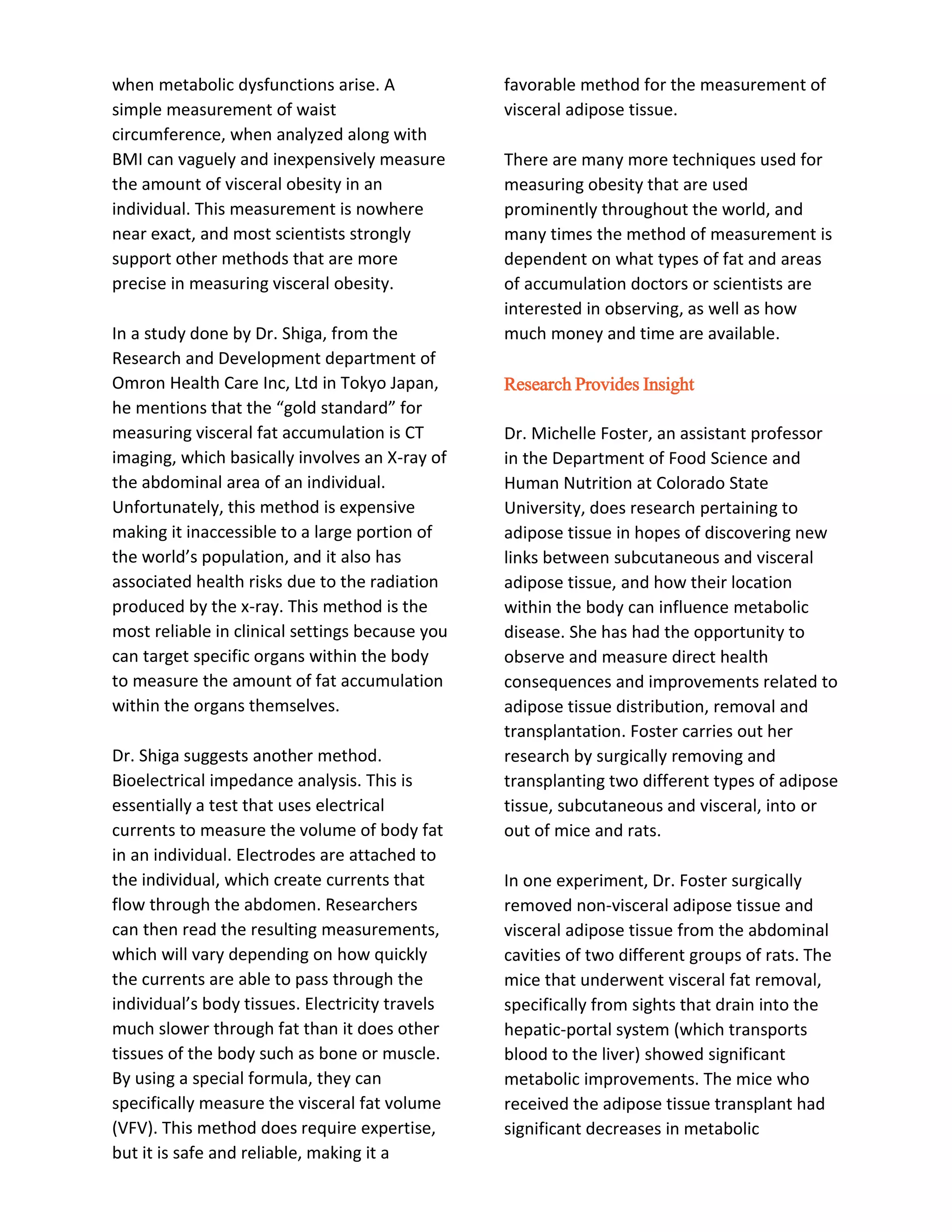 when metabolic dysfunctions arise. A
simple measurement of waist
circumference, when analyzed along with
BMI can vaguely and inexpensively measure
the amount of visceral obesity in an
individual. This measurement is nowhere
near exact, and most scientists strongly
support other methods that are more
precise in measuring visceral obesity.
In a study done by Dr. Shiga, from the
Research and Development department of
Omron Health Care Inc, Ltd in Tokyo Japan,
he mentions that the “gold standard” for
measuring visceral fat accumulation is CT
imaging, which basically involves an X-ray of
the abdominal area of an individual.
Unfortunately, this method is expensive
making it inaccessible to a large portion of
the world’s population, and it also has
associated health risks due to the radiation
produced by the x-ray. This method is the
most reliable in clinical settings because you
can target specific organs within the body
to measure the amount of fat accumulation
within the organs themselves.
Dr. Shiga suggests another method.
Bioelectrical impedance analysis. This is
essentially a test that uses electrical
currents to measure the volume of body fat
in an individual. Electrodes are attached to
the individual, which create currents that
flow through the abdomen. Researchers
can then read the resulting measurements,
which will vary depending on how quickly
the currents are able to pass through the
individual’s body tissues. Electricity travels
much slower through fat than it does other
tissues of the body such as bone or muscle.
By using a special formula, they can
specifically measure the visceral fat volume
(VFV). This method does require expertise,
but it is safe and reliable, making it a
favorable method for the measurement of
visceral adipose tissue.
There are many more techniques used for
measuring obesity that are used
prominently throughout the world, and
many times the method of measurement is
dependent on what types of fat and areas
of accumulation doctors or scientists are
interested in observing, as well as how
much money and time are available.
Research Provides Insight
Dr. Michelle Foster, an assistant professor
in the Department of Food Science and
Human Nutrition at Colorado State
University, does research pertaining to
adipose tissue in hopes of discovering new
links between subcutaneous and visceral
adipose tissue, and how their location
within the body can influence metabolic
disease. She has had the opportunity to
observe and measure direct health
consequences and improvements related to
adipose tissue distribution, removal and
transplantation. Foster carries out her
research by surgically removing and
transplanting two different types of adipose
tissue, subcutaneous and visceral, into or
out of mice and rats.
In one experiment, Dr. Foster surgically
removed non-visceral adipose tissue and
visceral adipose tissue from the abdominal
cavities of two different groups of rats. The
mice that underwent visceral fat removal,
specifically from sights that drain into the
hepatic-portal system (which transports
blood to the liver) showed significant
metabolic improvements. The mice who
received the adipose tissue transplant had
significant decreases in metabolic
 