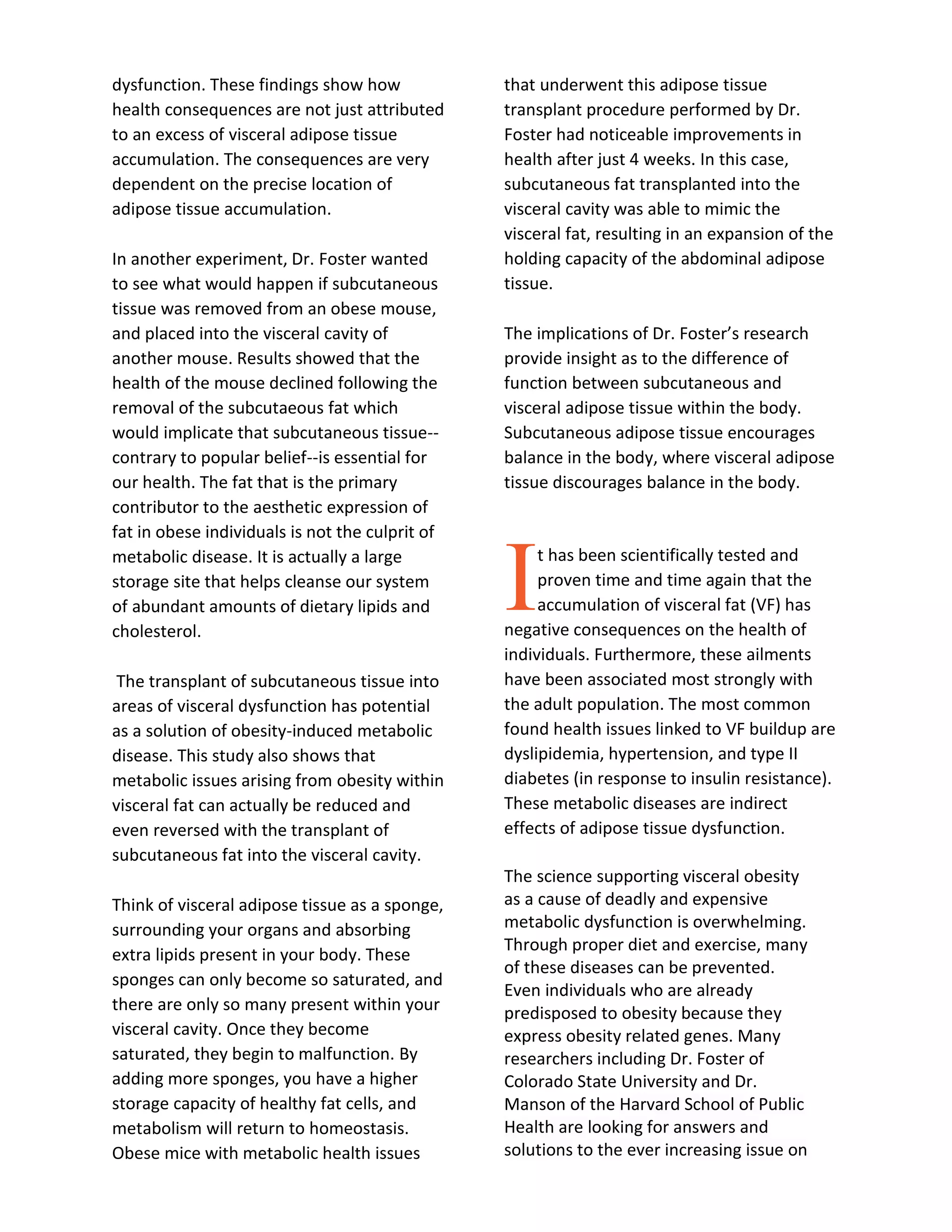 dysfunction. These findings show how
health consequences are not just attributed
to an excess of visceral adipose tissue
accumulation. The consequences are very
dependent on the precise location of
adipose tissue accumulation.
In another experiment, Dr. Foster wanted
to see what would happen if subcutaneous
tissue was removed from an obese mouse,
and placed into the visceral cavity of
another mouse. Results showed that the
health of the mouse declined following the
removal of the subcutaeous fat which
would implicate that subcutaneous tissue--
contrary to popular belief--is essential for
our health. The fat that is the primary
contributor to the aesthetic expression of
fat in obese individuals is not the culprit of
metabolic disease. It is actually a large
storage site that helps cleanse our system
of abundant amounts of dietary lipids and
cholesterol.
The transplant of subcutaneous tissue into
areas of visceral dysfunction has potential
as a solution of obesity-induced metabolic
disease. This study also shows that
metabolic issues arising from obesity within
visceral fat can actually be reduced and
even reversed with the transplant of
subcutaneous fat into the visceral cavity.
Think of visceral adipose tissue as a sponge,
surrounding your organs and absorbing
extra lipids present in your body. These
sponges can only become so saturated, and
there are only so many present within your
visceral cavity. Once they become
saturated, they begin to malfunction. By
adding more sponges, you have a higher
storage capacity of healthy fat cells, and
metabolism will return to homeostasis.
Obese mice with metabolic health issues
that underwent this adipose tissue
transplant procedure performed by Dr.
Foster had noticeable improvements in
health after just 4 weeks. In this case,
subcutaneous fat transplanted into the
visceral cavity was able to mimic the
visceral fat, resulting in an expansion of the
holding capacity of the abdominal adipose
tissue.
The implications of Dr. Foster’s research
provide insight as to the difference of
function between subcutaneous and
visceral adipose tissue within the body.
Subcutaneous adipose tissue encourages
balance in the body, where visceral adipose
tissue discourages balance in the body.
t has been scientifically tested and
proven time and time again that the
accumulation of visceral fat (VF) has
negative consequences on the health of
individuals. Furthermore, these ailments
have been associated most strongly with
the adult population. The most common
found health issues linked to VF buildup are
dyslipidemia, hypertension, and type II
diabetes (in response to insulin resistance).
These metabolic diseases are indirect
effects of adipose tissue dysfunction.
The science supporting visceral obesity
as a cause of deadly and expensive
metabolic dysfunction is overwhelming.
Through proper diet and exercise, many
of these diseases can be prevented.
Even individuals who are already
predisposed to obesity because they
express obesity related genes. Many
researchers including Dr. Foster of
Colorado State University and Dr.
Manson of the Harvard School of Public
Health are looking for answers and
solutions to the ever increasing issue on
I
 