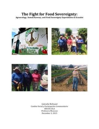 The Fight for Food Sovereignty:
Agroecology, Sumak Kawsay, and Food Sovereignty Experiments in Ecuador
Gabriella McDaniel
Cambio Social y Participación Communitario
HECUA CILA
Profesora Moscoso
December 2, 2015
 