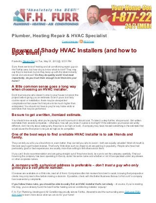 Plumber, Heating Repair & HVAC Specialist
Current Articles | RSS Feed
Beware of Shady HVAC Installers (and how tospot them)
Posted by Steven Cox on Tue, May 01, 2012 @ 12:01 PM
Sure, there are tons of heating and air conditioning repair guys in
the Fairfax area, but how do you know which to hire? They may
say they’re licensed, but do they keep up with the latest industry
trends and advances? Do they do quality work? And most
importantly, do you trust them enough to let them into your
home?
A little common sense goes a long way
when choosing an HVAC installer.
Don’t trust anyone who doesn’t come to your house to look at the
project before giving you an estimate. Even if yours is a fairly
routine repair or installation, there may be unexpected
complications that cause the final price to be much higher than
anticipated. You should not have to pay for any home visits or
estimates that may be performed.
Be sure to get a written, itemized estimate.
You should know exactly what you’re paying for and how much it should cost. To take it a step further, shop around. Get written
estimates from several companies – otherwise, how will you know if a price is too high? If the estimates you receive are wildly
different, don’t be shy about asking why the price is so high (or low!). A company may have missed something in the estimate that
would cause the final price to be just as high as its competitor.
One of the best ways to find a reliable HVAC installer is to ask friends and
family.
They can tell you who you should hire or, even better, they can tell you who to avoid – both are equally valuable! Word-of-mouth is
the best way to get honest reviews. That’s why Web sites such as Angie’s List are gaining in popularity. People who have had
particularly good or bad experiences are usually more than willing to tell others about them.
If you can’t find a recommendation and are going straight out of the phone book, be sure to vet the company carefully. Find out
how long the company has been operating in the city under the same name and whether or not it has operated under any aliases
or other corporate names.
A company with a physical address is preferable – don’t trust a guy who only
gives you a cell phone number.
If reviews are available on a Web site, read all of them. Companies often list reviews from best to worst, knowing that prospective
clients may only read a few before making a decision. If possible, check with the Better Business Bureau to find out if a company
has received any complaints.
If you follow these rules, you should be able to easily find an HVAC installer that’s not shady – of course, if you’re reading
this blog, you’ve already found the best Fairfax heating and air conditioning installer, anyway!
F.H. Furr Plumbing, Heating and Air Conditioning proudly serves Fairfax, Alexandria and the surrounding area. Call us at (703)
491-1234 to learn more about what we can do for your home!
 