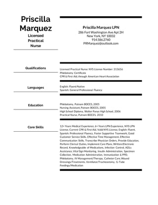 Priscilla
Marquez
Licensed
Practical
Nurse
Priscilla Marquez LPN
286 Fort Washington Ave Apt 2H
New York, NY 10032
914.586.2760
PRMarquez@outlook.com
Qualifications Licensed Practical Nurse: NYS License Number: 313656
Phlebotomy Certificate
CPR & First Aid, through American Heart Association
Languages English: Fluent/Native
Spanish: General Professional Fluency
Education Phlebotomy, Putnam BOCES, 2005
Nursing Assistant, Putnam BOCES, 2005
High School Diploma, Walter Panas High School, 2006
Practical Nurse, Putnam BOCES, 2010
Core Skills 12+ Years Medical Experience, 6+ Years LPN Experience, NYS LPN
License, Current CPR & First Aid, Valid NYS License, English: Fluent,
Spanish: Professional Fluency, Foster Supportive Teamwork, Good
Customer Service Skills, Effective Time Management, Effective
Communication Skills, Transcribe Physician Orders, Provide Education,
Perform Clerical Duties, Implement Care Plans, Written/Electronic
Record, Knowledgeable of Medications, Infection Control, ADLs
Assistance, Vital Sign Monitoring, Insulin Administration, Specimen
Collection, Medication Administration, Immunization & PPD,
Phlebotomy, IV Management/Therapy, Catheter Care, Wound
Dressings/Treatments, Ventilator/Tracheostomy, G-Tube
Feedings/Medication
 