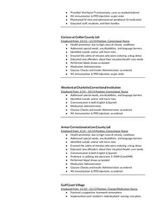 ● Provided Ventilator/Tracheostomy cares as needed/ordered
● IM, immunization & PPD injections as per order
● Maintained IV sites and administered peripheral IV medication
● Educated staff, residents, and their families
Corizon atCollierCountyJail
Employed from: 12/13 –12/14 Position: Correctional Nurse
● Health promotion due to high rates of chronic conditions
● Addressed special needs, any disabilities, and language barriers
● Identified suicide and/or self-harm risks
● Ensured the safety of inmates who were enduring a drug detox
● Educated new offenders about their situation/health care needs
● Performed blood draws as needed
● Medication Administration
● Glucose Checks and Insulin Administration as ordered
● IM, immunization & PPD injections as per order
Wexford atCharlotteCorrectionalInstitution
Employed from: 2/14 – 10/14 Position: Correctional Nurse
● Addressed special needs, any disabilities, and language barriers
● Identified suicide and/or self-harm risks
● Communicated in both English &Spanish
● Medication Administration
● Glucose Checks and Insulin Administration as ordered
● IM, immunization & PPD injections as ordered
ArmorCorrectionalatLeeCountyJail
Employed from: 4/14 – 12/14 Position: Correctional Nurse
● Health promotion due to high rates of chronic conditions
● Addressed special needs, any disabilities, and language barriers
● Identified suicide and/or self-harm risks
● Ensured the safety of inmates who were enduring a drug detox
● Educated new offenders about their situation/health care needs
● Communicated in both English &Spanish
● Proficient in utilizing the electronic E-MAR (CoreEMR)
● Performed blood draws as needed
● Medication Administration
● Glucose Checks and Insulin Administration as ordered
● IM, immunization & PPD injections as ordered
GulfCoastVillage
Employed from: 11/10 –11/13 Position: Charge/Medication Nurse
● Fostered a supportive teamwork atmosphere
● Implemented each resident’s individualized nursing care plans
 