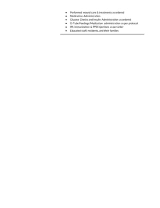 ● Performed wound care & treatments as ordered
● Medication Administration
● Glucose Checks and Insulin Administration as ordered
● G-Tube Feedings/Medication administration as per protocol
● IM, immunization & PPD injections as per order
● Educated staff, residents, and their families
 