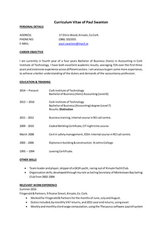 Curriculum Vitae of Paul Swanton
PERSONAL DETAILS
ADDRESS: 17 EltinsWood,Kinsale,CoCork.
PHONENO: (086) 1023355
E-MAIL: paul.swanton@mycit.ie
CAREER OBJECTIVE
I am currently in fourth year of a four years Bachelor of Business (hons) in Accounting in Cork
Institute of Technology. I have both excellent academic results, averaging 71% over the first three
yearsand extensive experience acrossdifferentsectors. Iamanxioustogain some more experience,
to achieve a better understanding of the duties and demands of the accountancy profession.
EDUCATION & TRAINING
2014 – Present Cork Institute of Technology
Bachelorof Business(Hons) Accounting(Level8)
2013 – 2016 Cork Institute of Technology
Bachelorof Business(Accounting) degree (Level 7)
Results:Distinction
2011 - 2012 Businesstraining,internal course inRCIcall centre.
2009 - 2010 CodedWeldingCertificate,CITnighttime course.
March 2008 Certin safetymanagement,IOSH.Internal course inRCIcall centre.
2005 - 2006 Diplomainbuilding&construction.StJohnsCollege.
1993 – 1994 LeavingCertificate.
OTHER SKILLS
 Team leaderandplayer,skipperof aGK24 yacht, racing outof Kinsale YachtClub.
 Organizationskills;developedthroughmyrole asSailingSecretary of MonkstownBaySailing
Clubfrom2002-2004
RELEVANT WORKEXPERIENCE
Summer2016
Fitzgerald&Partners,9 Pearse Street,Kinsale,Co.Cork.
 Workedfor Fitzgerald&Partnersforthe monthsof June,JulyandAugust.
 Dutiesincluded,bymonthlyVATreturns,and2015 yearendreturns,usingexcel.
 Weeklyandmonthlyclientwage computation,usingthe Thesaurussoftware payrollsystem
 
