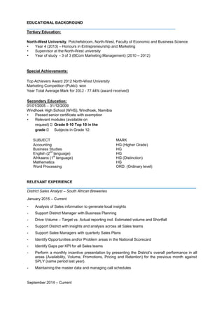 EDUCATIONAL BACKGROUND
_______________________________________________________________________
Tertiary Education:
North-West University, Potchefstroom, North-West, Faculty of Economic and Business Science
• Year 4 (2013) – Honours in Entrepreneurship and Marketing
• Supervisor at the North-West university
• Year of study - 3 of 3 (BCom Marketing Management) (2010 – 2012)
Special Achievements:
Top Achievers Award 2012 North-West University
Marketing Competition (Pukki): won
Year Total Average Mark for 2012 - 77.44% (award received)
Secondary Education:
01/01/2005 – 31/12/2009
Windhoek High School (WHS), Windhoek, Namibia
• Passed senior certificate with exemption
• Relevant modules (available on
request) Grade 8-10 Top 10 in the
grade Subjects in Grade 12:
SUBJECT MARK
Accounting
Business Studies
English (2
nd
language)
Afrikaans (1
st
language)
Mathematics
Word Processing
HG (Higher Grade)
HG
HG
HG (Distinction)
HG
ORD. (Ordinary level)
RELEVANT EXPERIENCE
_________________________________________________________________________________
District Sales Analyst – South African Breweries
January 2015 – Current
- Analysis of Sales information to generate local insights
- Support District Manager with Business Planning
- Drive Volume – Target vs. Actual reporting incl. Estimated volume and Shortfall
- Support District with insights and analysis across all Sales teams
- Support Sales Managers with quarterly Sales Plans
- Identify Opportunities and/or Problem areas in the National Scorecard
- Identify Gaps per KPI for all Sales teams
- Perform a monthly incentive presentation by presenting the District’s overall performance in all
areas (Availability, Volume, Promotions, Pricing and Retention) for the previous month against
SPLY (same period last year).
- Maintaining the master data and managing call schedules
September 2014 – Current
 
