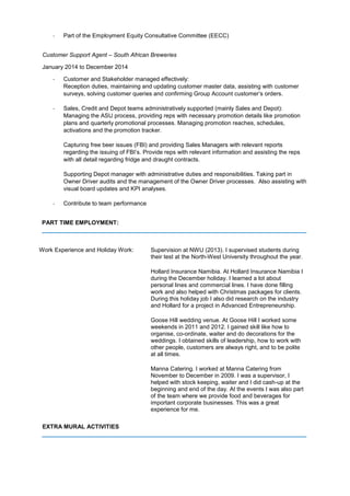 - Part of the Employment Equity Consultative Committee (EECC)
Customer Support Agent – South African Breweries
January 2014 to December 2014
- Customer and Stakeholder managed effectively:
Reception duties, maintaining and updating customer master data, assisting with customer
surveys, solving customer queries and confirming Group Account customer’s orders.
- Sales, Credit and Depot teams administratively supported (mainly Sales and Depot):
Managing the ASU process, providing reps with necessary promotion details like promotion
plans and quarterly promotional processes. Managing promotion reaches, schedules,
activations and the promotion tracker.
Capturing free beer issues (FBI) and providing Sales Managers with relevant reports
regarding the issuing of FBI’s. Provide reps with relevant information and assisting the reps
with all detail regarding fridge and draught contracts.
Supporting Depot manager with administrative duties and responsibilities. Taking part in
Owner Driver audits and the management of the Owner Driver processes. Also assisting with
visual board updates and KPI analyses.
- Contribute to team performance
PART TIME EMPLOYMENT:
_________________________________________________________________________________
Work Experience and Holiday Work: Supervision at NWU (2013). I supervised students during
their test at the North-West University throughout the year.
Hollard Insurance Namibia. At Hollard Insurance Namibia I
during the December holiday. I learned a lot about
personal lines and commercial lines. I have done filling
work and also helped with Christmas packages for clients.
During this holiday job I also did research on the industry
and Hollard for a project in Advanced Entrepreneurship.
Goose Hill wedding venue. At Goose Hill I worked some
weekends in 2011 and 2012. I gained skill like how to
organise, co-ordinate, waiter and do decorations for the
weddings. I obtained skills of leadership, how to work with
other people, customers are always right, and to be polite
at all times.
Manna Catering. I worked at Manna Catering from
November to December in 2009. I was a supervisor, I
helped with stock keeping, waiter and I did cash-up at the
beginning and end of the day. At the events I was also part
of the team where we provide food and beverages for
important corporate businesses. This was a great
experience for me.
EXTRA MURAL ACTIVITIES
_________________________________________________________________________________
 