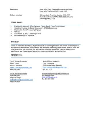 Leadership: Head girl of Pally Carstens Primary school 2004
Head girl of Karlienhof Girls Hostel 2009
Culture Activities Ballroom Latin American dancing 2006-2007
Book Room Prefect (WHS) 2006-2009 Afrikaans
Debating (WHS) 2008
OTHER SKILLS
_________________________________________________________________________________
• Proficient in Microsoft Office Package (Word, Excel, PowerPoint, Outlook)
• Statistical Package for Social Sciences 21 (SPSS) Experience
• Proficient in Word Processing (Typing)
• Qlikview
• SAP, CRM, SI, BTL – Ordering, CPods
• Procurement(PTP) exposure
INTEREST
_________________________________________________________________________________
I have an interest in developing my creative skills by planning functions and events for a company. I
enjoy working with people. Being creative and designing something gives me the ability to show that
other side of me, the enjoyable side and the one not shown every day. There is nothing more
satisfying to see the success of something you accomplished or worked hard on.
REFERENCES
_________________________________________________________________________________
South African Breweries
Derek Lewis
District Manager
Derek.Lewis@za.sabmiller.com
082 559 1187
South African Breweries
Charl Landsberg
Off Premise Sales Manager
Charl.Landsberg@za.sabmiller.com
082 924 1729
South African Breweries
Upton Kruger
Depot Manager
Upton.Kruger@za.sabmiller.com
082 924 1868
North-West University of Potchefstroom
Mrs. Hester Spies
12891517@nwu.ac.za
Tel: 018 299 1348
 