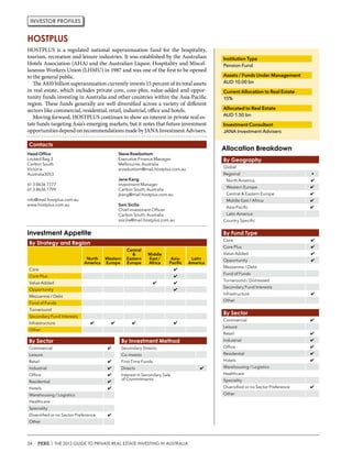 HOSTPLUS is a regulated national superannuation fund for the hospitality,
tourism, recreation and leisure industries. It was established by the Australian
Hotels Association (AHA) and the Australian Liquor, Hospitality and Miscel-
laneous Workers Union (LHMU) in 1987 and was one of the first to be opened
to the general public.
The A$10 billion superannuation currently invests 15 percent of its total assets
in real estate, which includes private core, core-plus, value-added and oppor-
tunity funds investing in Australia and other countries within the Asia-Pacific
region. These funds generally are well diversified across a variety of different
sectors like commercial, residential, retail, industrial, office and hotels.
Moving forward, HOSTPLUS continues to show an interest in private real es-
tate funds targeting Asia’s emerging markets, but it notes that future investment
opportunities dependonrecommendationsmadebyJANAInvestmentAdvisers.
Head Office
Locked Bag 3
Carlton South
Victoria
Australia3053
61 3 8636 7777
61 3 8636 7799
info@mail.hostplus.com.au
www.hostplus.com.au
Steve Rowbottom
Executive Finance Manager
Melbourne, Australia
srowbottom@mail.hostplus.com.au
Jane Kang
Investment Manager
Carlton South, Australia
jkang@mail.hostplus.com.au
Sam Sicilia
Chief Investment Officer
Carlton South, Australia
ssicilia@mail.hostplus.com.au
Institution Type
Pension Fund
Assets / Funds Under Management
AUD 10.00 bn
Current Allocation to Real Estate
15%
Allocated to Real Estate
AUD 1.50 bn
Investment Consultant
JANA Investment Advisers
By Geography
Global
Regional •
North America ✔
Western Europe ✔
Central & Eastern Europe ✔
Middle East / Africa ✔
Asia-Pacific ✔
Latin America
Country Specific
By Sector
Commercial ✔
Leisure
Retail ✔
Industrial ✔
Office ✔
Residential ✔
Hotels ✔
Warehousing / Logistics
Healthcare
Speciality
Diversified or no Sector Preference ✔
Other
By Sector
Commercial ✔
Leisure
Retail ✔
Industrial ✔
Office ✔
Residential ✔
Hotels ✔
Warehousing / Logistics
Healthcare
Speciality
Diversified or no Sector Preference ✔
Other
By Strategy and Region
North
America
Western
Europe
Central
&
Eastern
Europe
Middle
East /
Africa
Asia-
Pacific
Latin
America
Core ✔
Core Plus ✔
Value Added ✔ ✔
Opportunity ✔
Mezzanine / Debt
Fund of Funds
Turnaround
Secondary Fund Interests
Infrastructure ✔ ✔ ✔ ✔
Other
By Fund Type
Core ✔
Core Plus ✔
Value Added ✔
Opportunity ✔
Mezzanine / Debt
Fund of Funds
Turnaround / Distressed
Secondary Fund Interests
Infrastructure ✔
Other
By Investment Method
Secondary Directs
Co-invests
First Time Funds
Directs ✔
Interest in Secondary Sale
of Commitments
HOSTPLUS
Allocation Breakdown
Investment Appetite
Contacts
Investor profiles
34 PERE | THE 2012 GUIDE TO PRIVATE REAL ESTATE INVESTING IN AUSTRALIA
 
