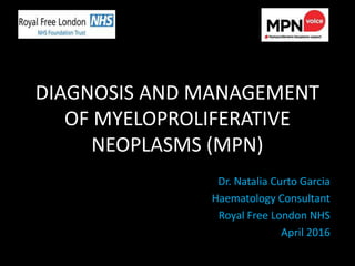 DIAGNOSIS AND MANAGEMENT
OF MYELOPROLIFERATIVE
NEOPLASMS (MPN)
Dr. Natalia Curto Garcia
Haematology Consultant
Royal Free London NHS
April 2016
 