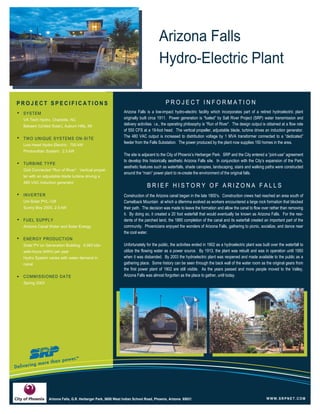 SYSTEM
VA Tech Hydro, Charlotte, NC
Bekaert (United Solar), Auburn Hills, MI
TWO UNIQUE SYSTEMS ON-SITE
Low Head Hydro Electric: 750 kW
Photovoltaic System: 2.5 kW
TURBINE TYPE
Grid Connected “Run of River”. Vertical propel-
ler with an adjustable blade turbine driving a
480 VAC induction generator
INVERTER
Uni-Solar PVL-128
Sunny Boy 2500, 2.5 kW
FUEL SUPPLY
Arizona Canal Water and Solar Energy
ENERGY PRODUCTION
Solar PV on Generation Building: 4,083 kilo-
watt-hours (kWh) per year
Hydro System varies with water demand in
canal
COMMISSIONED DATE
Spring 2003
Arizona Falls
Hydro-Electric Plant
P R O J E C T I N F O R M A T I O N .
Arizona Falls is a low-impact hydro-electric facility which incorporates part of a retired hydroelectric plant
originally built circa 1911. Power generation is “fueled” by Salt River Project (SRP) water transmission and
delivery activities i.e., the operating philosophy is “Run of River”. The design output is obtained at a flow rate
of 550 CFS at a 19-foot head. The vertical propeller, adjustable blade, turbine drives an induction generator.
The 480 VAC output is increased to distribution voltage by 1 MVA transformer connected to a “dedicated”
feeder from the Falls Substation. The power produced by the plant now supplies 150 homes in the area.
The site is adjacent to the City of Phoenix’s Herberger Park. SRP and the City entered a “joint-use” agreement
to develop this historically aesthetic Arizona Falls site. In conjunction with the City’s expansion of the Park,
aesthetic features such as waterfalls, shade canopies, landscaping, stairs and walking paths were constructed
around the “main” power plant to re-create the environment of the original falls.
Construction of the Arizona canal began in the late 1800’s. Construction crews had reached an area south of
Camelback Mountain at which a dilemma evolved as workers encountered a large rock formation that blocked
their path. The decision was made to leave the formation and allow the canal to flow over rather than removing
it. By doing so, it created a 20 foot waterfall that would eventually be known as Arizona Falls. For the resi-
dents of the parched land, the 1885 completion of the canal and its waterfall created an important part of the
community. Phoenicians enjoyed the wonders of Arizona Falls, gathering to picnic, socialize, and dance near
the cool water.
Unfortunately for the public, the activities ended in 1902 as a hydroelectric plant was built over the waterfall to
utilize the flowing water as a power source. By 1913, the plant was rebuilt and was in operation until 1950
when it was disbanded. By 2003 the hydroelectric plant was reopened and made available to the public as a
gathering place. Some history can be seen through the back wall of the water room as the original gears from
the first power plant of 1902 are still visible. As the years passed and more people moved to the Valley,
Arizona Falls was almost forgotten as the place to gather, until today.
W W W.SR PNE T.COM
P R O J E C T S P E C I F I C A T I O N S
B R I E F H I S T O R Y O F A R I Z O N A F A L L S
Arizona Falls, G.R. Herberger Park, 5650 West Indian School Road, Phoenix, Arizona 85031
 