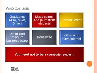 WHO CAN JOIN
Graduates,
MBA, MCA,
B. tech
Mass comm.
and journalism
students
Content writer
Small and
medium
business owner
Housewife
Other who
have interest
You need not to be a computer expert .
 