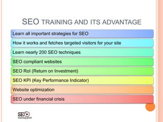 SEO TRAINING AND ITS ADVANTAGE
Learn all important strategies for SEO
How it works and fetches targeted visitors for your site
Learn nearly 200 SEO techniques
SEO compliant websites
SEO RoI (Return on Investment)
SEO KPI (Key Performance Indicator)
Website optimization
SEO under financial crisis
 