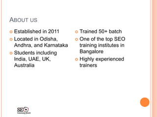 ABOUT US
 Established in 2011
 Located in Odisha,
Andhra, and Karnataka
 Students including
India, UAE, UK,
Australia
 Trained 50+ batch
 One of the top SEO
training institutes in
Bangalore
 Highly experienced
trainers
 