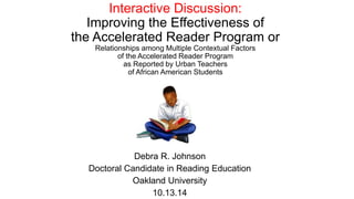 Interactive Discussion:
Improving the Effectiveness of
the Accelerated Reader Program or
Relationships among Multiple Contextual Factors
of the Accelerated Reader Program
as Reported by Urban Teachers
of African American Students
Debra R. Johnson
Doctoral Candidate in Reading Education
Oakland University
10.13.14
 